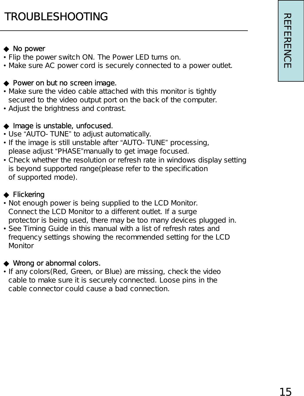 TROUBLESHOOTING◆ No power•Flip the power switch ON. The Power LED turns on.•Make sure AC power cord is securely connected to a power outlet.◆ Power on but no screen image.•Make sure the video cable attached with this monitor is tightlysecured to the video output port on the back of the computer.•Adjust the brightness and contrast.◆ Image is unstable, unfocused.•Use “AUTO-TUNE”to adjust automatically.•If the image is still unstable after “AUTO-TUNE”processing,please adjust “PHASE”manually to get image focused.•Check whether the resolution or refresh rate in windows display settingis beyond supported range(please refer to the specificationof supported mode).◆Flickering•Not enough power is being supplied to the LCD Monitor.Connect the LCD Monitor to a different outlet. If a surgeprotector is being used, there may be too many devices plugged in.•See Timing Guide in this manual with a list of refresh rates andfrequency settings showing the recommended setting for the LCDMonitor◆ Wrong or abnormal colors.•If any colors(Red, Green, or Blue) are missing, check the videocable to make sure it is securely connected. Loose pins in thecable connector could cause a bad connection.REFERENCE15