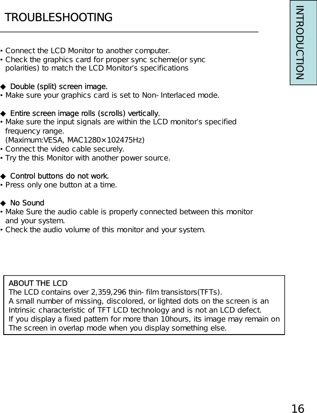 TROUBLESHOOTINGINTRODUCTION•Connect the LCD Monitor to another computer.•Check the graphics card for proper sync scheme(or syncpolarities) to match the LCD Monitor’s specifications◆Double (split) screen image.•Make sure your graphics card is set to Non-Interlaced mode.◆Entire screen image rolls (scrolls) vertically.•Make sure the input signals are within the LCD monitor’s specifiedfrequency range.(Maximum:VESA, MAC1280×102475Hz)•Connect the video cable securely.•Try the this Monitor with another power source.◆Control buttons do not work.•Press only one button at a time.◆No Sound•Make Sure the audio cable is properly connected between this monitorand your system.•Check the audio volume of this monitor and your system.ABOUT THE LCDThe LCD contains over 2,359,296 thin-film transistors(TFTs).A small number of missing, discolored, or lighted dots on the screen is anIntrinsic characteristic of TFT LCD technology and is not an LCD defect.If you display a fixed pattern for more than 10hours, its image may remain onThe screen in overlap mode when you display something else.16