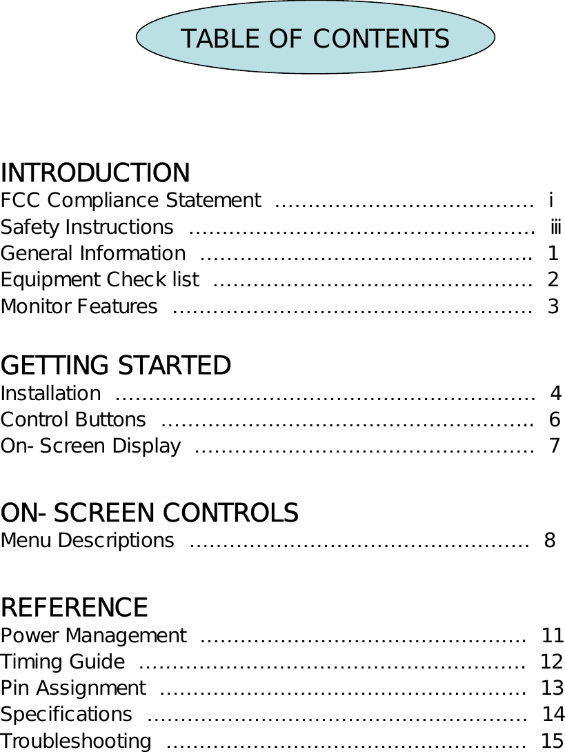 TABLE OF CONTENTSINTRODUCTIONFCC Compliance Statement  ………………………………… ⅰSafety Instructions  …………………………………………….  ⅲGeneral Information  …………………………………………..  1Equipment Check list  ………………………………………… 2Monitor Features  ……………………………………………… 3GETTING STARTEDInstallation  ……………………………………………………… 4Control Buttons  ………………………………………………..  6On-Screen Display  …………………………………………… 7ON-SCREEN CONTROLSMenu Descriptions  …………………………………………… 8REFERENCEPower Management  ………………………………………….  11Timing Guide  ………………………………………………….  12Pin Assignment  ……………………………………………….  13Specifications  ………………………………………………… 14Troubleshooting  ……………………………………………… 15