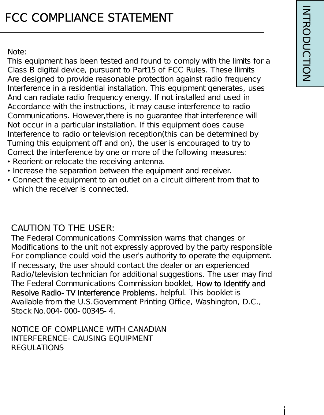 FCC COMPLIANCE STATEMENTNote:This equipment has been tested and found to comply with the limits for aClass B digital device, pursuant to Part15 of FCC Rules. These llimitsAre designed to provide reasonable protection against radio frequencyInterference in a residential installation. This equipment generates, usesAnd can radiate radio frequency energy. If not installed and used inAccordance with the instructions, it may cause interference to radioCommunications. However,there is no guarantee that interference willNot occur in a particular installation. If this equipment does causeInterference to radio or television reception(this can be determined byTurning this equipment off and on), the user is encouraged to try toCorrect the interference by one or more of the following measures:•Reorient or relocate the receiving antenna.•Increase the separation between the equipment and receiver.•Connect the equipment to an outlet on a circuit different from that to which the receiver is connected.CAUTION TO THE USER:The Federal Communications Commission warns that changes orModifications to the unit not expressly approved by the party responsibleFor compliance could void the user’s authority to operate the equipment.If necessary, the user should contact the dealer or an experiencedRadio/television technician for additional suggestions. The user may findThe Federal Communications Commission booklet, How to Identify andResolve Radio-TV Interference Problems, helpful. This booklet isAvailable from the U.S.Government Printing Office, Washington, D.C.,Stock No.004-000-00345-4.NOTICE OF COMPLIANCE WITH CANADIANINTERFERENCE-CAUSING EQUIPMENTREGULATIONSINTRODUCTIONⅰ