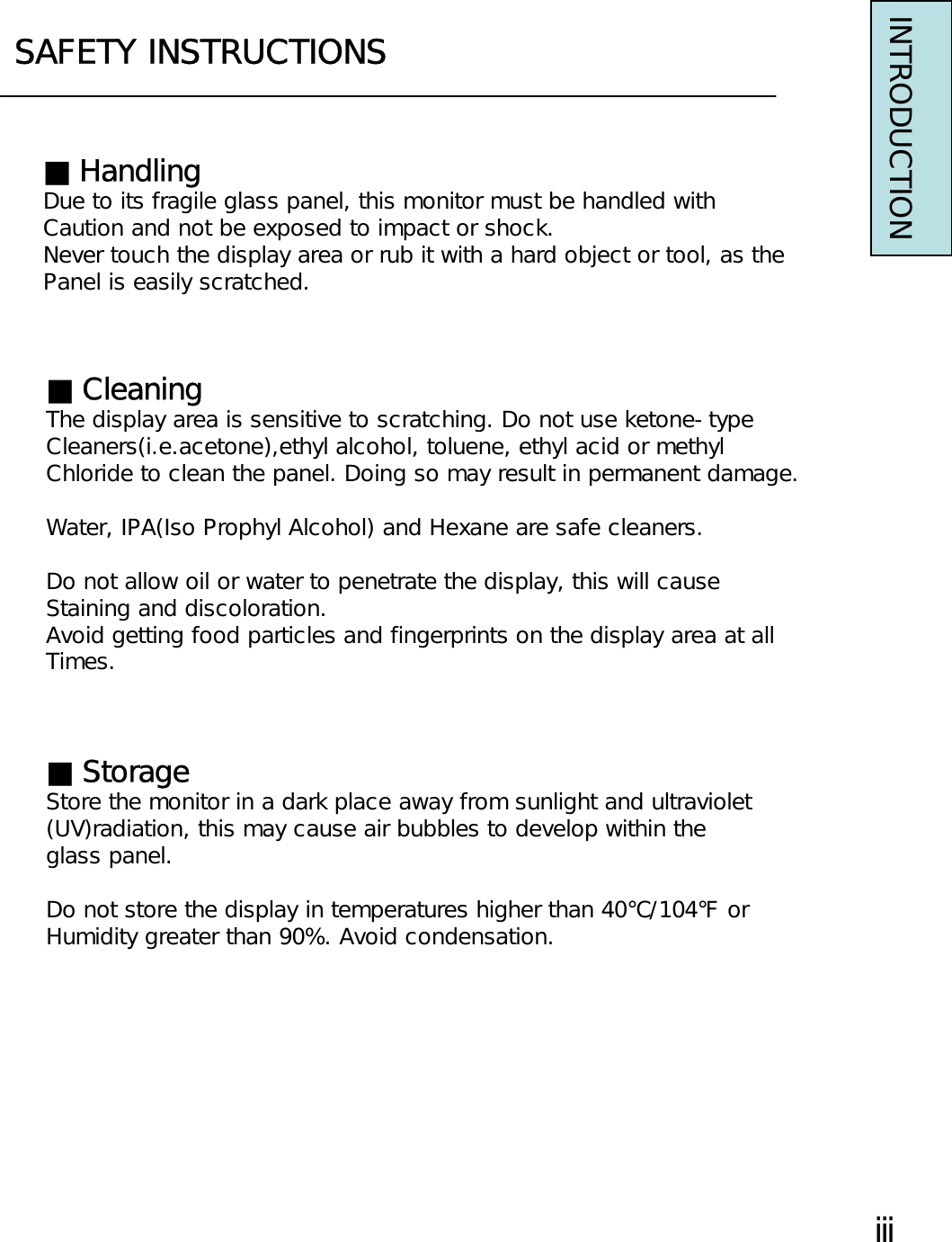 SAFETY INSTRUCTIONSINTRODUCTION■HandlingDue to its fragile glass panel, this monitor must be handled withCaution and not be exposed to impact or shock.Never touch the display area or rub it with a hard object or tool, as thePanel is easily scratched.■CleaningThe display area is sensitive to scratching. Do not use ketone-typeCleaners(i.e.acetone),ethyl alcohol, toluene, ethyl acid or methylChloride to clean the panel. Doing so may result in permanent damage.Water, IPA(Iso Prophyl Alcohol) and Hexane are safe cleaners.Do not allow oil or water to penetrate the display, this will causeStaining and discoloration.Avoid getting food particles and fingerprints on the display area at allTimes.■StorageStore the monitor in a dark place away from sunlight and ultraviolet(UV)radiation, this may cause air bubbles to develop within theglass panel.Do not store the display in temperatures higher than 40℃/104℉ orHumidity greater than 90%. Avoid condensation.ⅲ