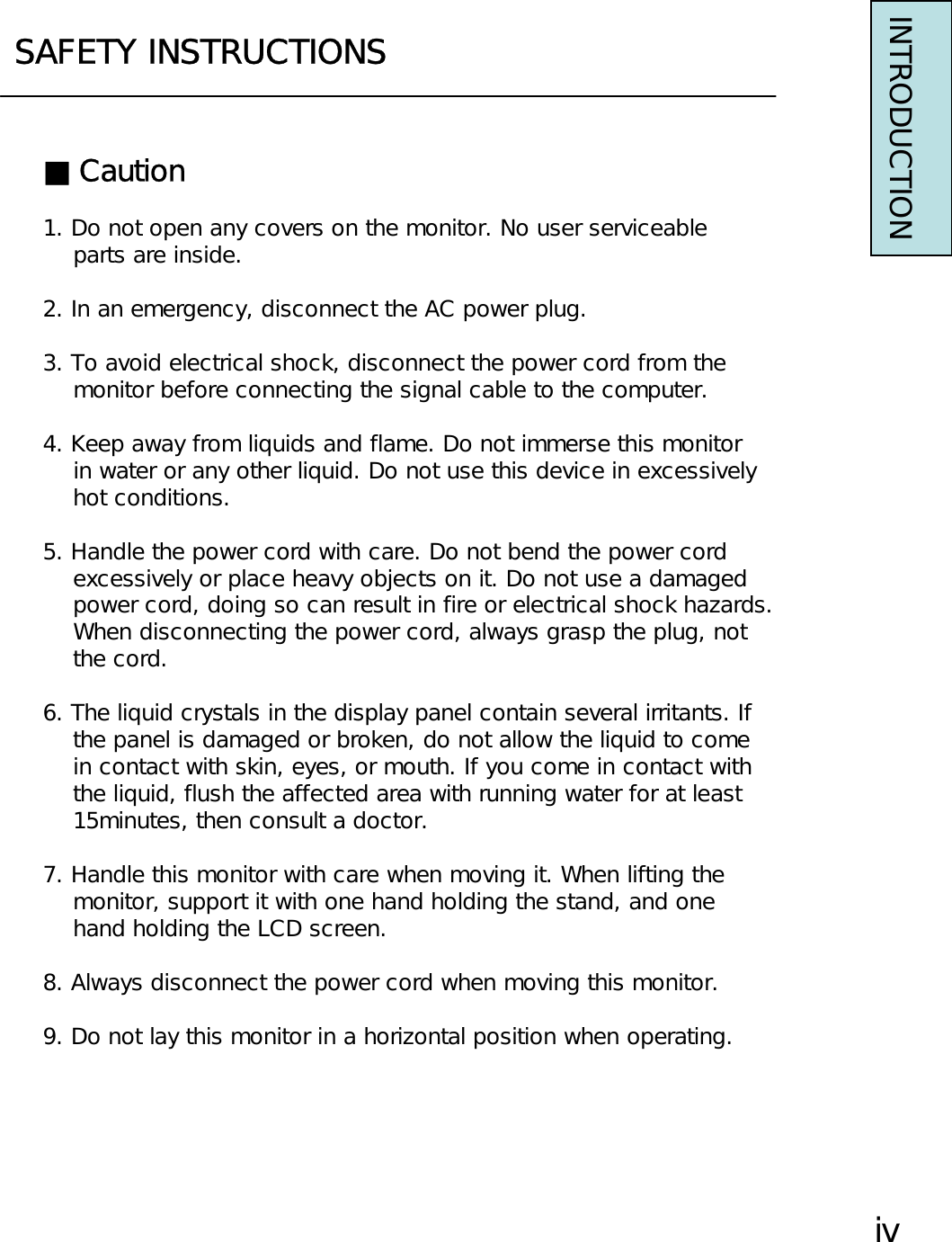 SAFETY INSTRUCTIONSINTRODUCTION■Caution1. Do not open any covers on the monitor. No user serviceableparts are inside.2. In an emergency, disconnect the AC power plug.3. To avoid electrical shock, disconnect the power cord from themonitor before connecting the signal cable to the computer.4. Keep away from liquids and flame. Do not immerse this monitorin water or any other liquid. Do not use this device in excessivelyhot conditions.5. Handle the power cord with care. Do not bend the power cordexcessively or place heavy objects on it. Do not use a damagedpower cord, doing so can result in fire or electrical shock hazards.When disconnecting the power cord, always grasp the plug, notthe cord.6. The liquid crystals in the display panel contain several irritants. Ifthe panel is damaged or broken, do not allow the liquid to comein contact with skin, eyes, or mouth. If you come in contact withthe liquid, flush the affected area with running water for at least15minutes, then consult a doctor.7. Handle this monitor with care when moving it. When lifting themonitor, support it with one hand holding the stand, and onehand holding the LCD screen.8. Always disconnect the power cord when moving this monitor.9. Do not lay this monitor in a horizontal position when operating.ⅳ