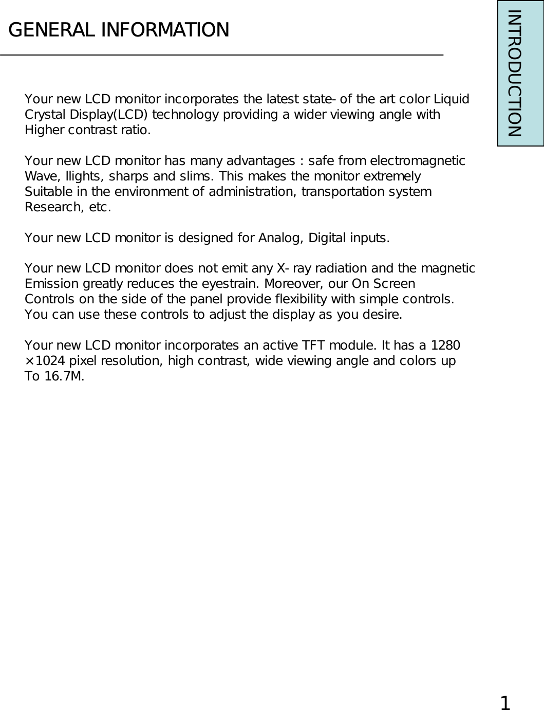 GENERAL INFORMATIONINTRODUCTIONYour new LCD monitor incorporates the latest state-of the art color LiquidCrystal Display(LCD) technology providing a wider viewing angle withHigher contrast ratio.Your new LCD monitor has many advantages : safe from electromagneticWave, llights, sharps and slims. This makes the monitor extremelySuitable in the environment of administration, transportation systemResearch, etc.Your new LCD monitor is designed for Analog, Digital inputs.Your new LCD monitor does not emit any X-ray radiation and the magneticEmission greatly reduces the eyestrain. Moreover, our On ScreenControls on the side of the panel provide flexibility with simple controls.You can use these controls to adjust the display as you desire.Your new LCD monitor incorporates an active TFT module. It has a 1280×1024 pixel resolution, high contrast, wide viewing angle and colors upTo 16.7M.1