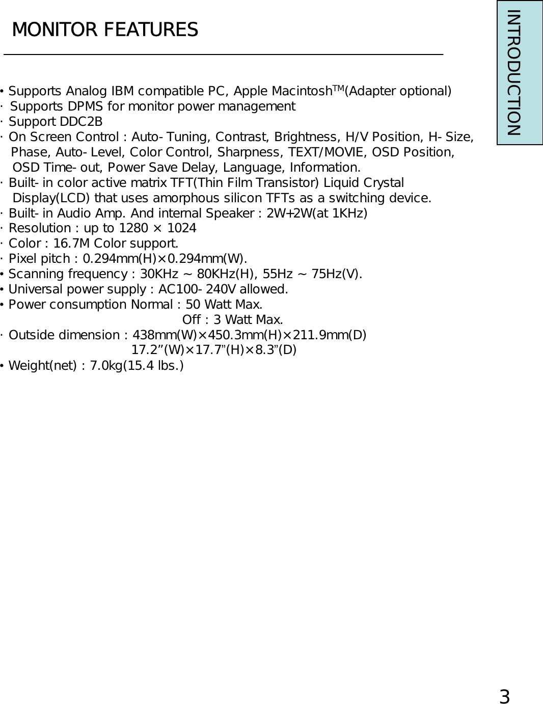 MONITOR FEATURESINTRODUCTION•Supports Analog IBM compatible PC, Apple MacintoshTM(Adapter optional)・ Supports DPMS for monitor power management・ Support DDC2B・ On Screen Control : Auto-Tuning, Contrast, Brightness, H/V Position, H-Size,Phase, Auto-Level, Color Control, Sharpness, TEXT/MOVIE, OSD Position,OSD Time-out, Power Save Delay, Language, Information.・ Built-in color active matrix TFT(Thin Film Transistor) Liquid CrystalDisplay(LCD) that uses amorphous silicon TFTs as a switching device.・ Built-in Audio Amp. And internal Speaker : 2W+2W(at 1KHz)・ Resolution : up to 1280 × 1024・ Color : 16.7M Color support.・ Pixel pitch : 0.294mm(H)×0.294mm(W).•Scanning frequency : 30KHz ~ 80KHz(H), 55Hz ~ 75Hz(V).•Universal power supply : AC100-240V allowed.•Power consumption Normal : 50 Watt Max.Off : 3 Watt Max.・ Outside dimension : 438mm(W)×450.3mm(H)×211.9mm(D)17.2”(W)×17.7”(H)×8.3”(D)•Weight(net) : 7.0kg(15.4 lbs.)3