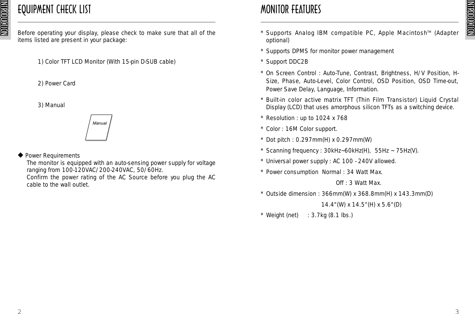 INTRODUCTIONINTRODUCTIONINTRODUCTIONINTRODUCTIONINTRODUCTIONINTRODUCTIONINTRODUCTIONINTRODUCTIONINTRODUCTIONINTRODUCTIONINTRODUCTIONINTRODUCTIONINTRODUCTIONINTRODUCTIONINTRODUCTIONINTRODUCTIONINTRODUCTIONINTRODUCTIONINTRODUCTIONINTRODUCTIONINTRODUCTIONINTRODUCTIONINTRODUCTIONINTRODUCTIONINTRODUCTIONINTRODUCTION3* Supports Analog IBM compatible PC, Apple MacintoshTM  (Adapteroptional)* Supports DPMS for monitor power management* Support DDC2B* On Screen Control : Auto-Tune, Contrast, Brightness, H/V Position, H-Size, Phase, Auto-Level, Color Control, OSD Position, OSD Time-out,Power Save Delay, Language, Information.* Built-in color active matrix TFT (Thin Film Transistor) Liquid CrystalDisplay (LCD) that uses amorphous silicon TFTs as a switching device. * Resolution : up to 1024 x 768 * Color : 16M Color support.* Dot pitch : 0.297mm(H) x 0.297mm(W)* Scanning frequency : 30kHz~60kHz(H),  55Hz ~ 75Hz(V).* Universal power supply : AC 100 - 240V allowed.* Power consumption  Normal : 34 Watt Max.Off : 3 Watt Max.* Outside dimension : 366mm(W) x 368.8mm(H) x 143.3mm(D) 14.4&quot;(W) x 14.5&quot;(H) x 5.6&quot;(D)* Weight (net)     : 3.7kg (8.1 lbs.)EQUIPMENT CHECK LIST MONITOR FEATURESINTRODUCTIONINTRODUCTIONINTRODUCTIONINTRODUCTIONINTRODUCTIONINTRODUCTIONINTRODUCTIONINTRODUCTIONINTRODUCTIONINTRODUCTIONINTRODUCTIONINTRODUCTIONINTRODUCTIONINTRODUCTIONINTRODUCTIONINTRODUCTIONINTRODUCTIONINTRODUCTIONINTRODUCTIONINTRODUCTIONINTRODUCTIONINTRODUCTIONINTRODUCTIONINTRODUCTIONINTRODUCTIONINTRODUCTION2Before operating your display, please check to make sure that all of theitems listed are present in your package:1) Color TFT LCD Monitor (With 15-pin D-SUB cable)2) Power Card  3) Manual  ◆Power RequirementsThe monitor is equipped with an auto-sensing power supply for voltageranging from 100-120VAC/200-240VAC, 50/60Hz.Confirm the power rating of the AC Source before you plug the ACcable to the wall outlet.
