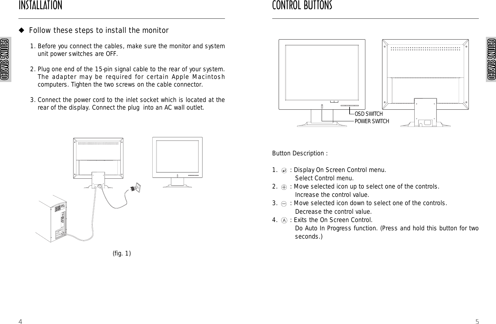 CONTROL BUTTONS5Button Description :1. : Display On Screen Control menu.Select Control menu.2. : Move selected icon up to select one of the controls.Increase the control value.3. : Move selected icon down to select one of the controls. Decrease the control value.4. : Exits the On Screen Control.Do Auto In Progress function. (Press and hold this button for twoseconds.)AUTORAUTORAUTORAUTORGETTING STARTEDGETTING STARTEDGETTING STARTEDGETTING STARTEDGETTING STARTEDGETTING STARTEDGETTING STARTEDGETTING STARTEDGETTING STARTEDGETTING STARTEDGETTING STARTEDGETTING STARTEDGETTING STARTEDGETTING STARTEDGETTING STARTEDGETTING STARTEDGETTING STARTEDGETTING STARTEDGETTING STARTEDGETTING STARTEDGETTING STARTEDGETTING STARTEDGETTING STARTEDGETTING STARTEDGETTING STARTEDGETTING STARTEDINSTALLATIONGETTING STARTEDGETTING STARTEDGETTING STARTEDGETTING STARTEDGETTING STARTEDGETTING STARTEDGETTING STARTEDGETTING STARTEDGETTING STARTEDGETTING STARTEDGETTING STARTEDGETTING STARTEDGETTING STARTEDGETTING STARTEDGETTING STARTEDGETTING STARTEDGETTING STARTEDGETTING STARTEDGETTING STARTEDGETTING STARTEDGETTING STARTEDGETTING STARTEDGETTING STARTEDGETTING STARTEDGETTING STARTEDGETTING STARTED4◆Follow these steps to install the monitor1. Before you connect the cables, make sure the monitor and systemunit power switches are OFF.2. Plug one end of the 15-pin signal cable to the rear of your system.The adapter may be required for certain Apple Macintoshcomputers. Tighten the two screws on the cable connector.3. Connect the power cord to the inlet socket which is located at therear of the display. Connect the plug  into an AC wall outlet.(fig. 1)POWER SWITCHOSD SWITCH