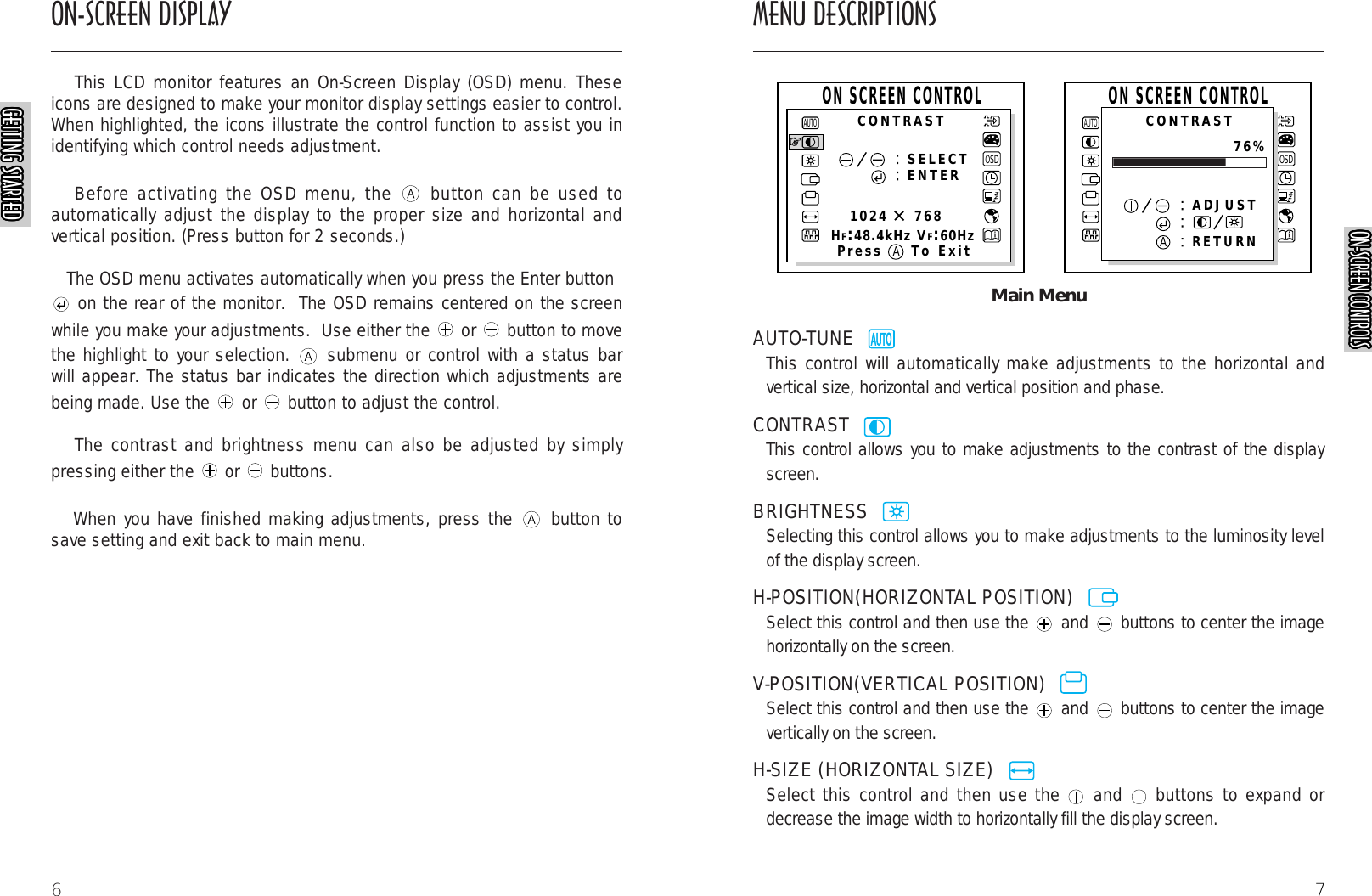 7Main MenuAUTO-TUNE  This control will automatically make adjustments to the horizontal andvertical size, horizontal and vertical position and phase.CONTRAST  This control allows you to make adjustments to the contrast of the displayscreen.BRIGHTNESS  Selecting this control allows you to make adjustments to the luminosity levelof the display screen.H-POSITION(HORIZONTAL POSITION)  Select this control and then use the and buttons to center the imagehorizontally on the screen.V-POSITION(VERTICAL POSITION)  Select this control and then use the and buttons to center the imagevertically on the screen.H-SIZE (HORIZONTAL SIZE)  Select this control and then use the and buttons to expand ordecrease the image width to horizontally fill the display screen.AUTORAUTORAUTORAUTORAUTORAUTORAUTORAUTORAUTORAUTORAUTORAUTOROSDSELECTENTER1024    768HF:48.4kHz VF:60HzAUTOOSDAUTOADJUSTRETURNCONTRASTCONTRASTPress To ExitON SCREEN CONTROLON SCREEN CONTROL76%AAON-SCREEN DISPLAY MENU DESCRIPTIONS6This LCD monitor features an On-Screen Display (OSD) menu. Theseicons are designed to make your monitor display settings easier to control.When highlighted, the icons illustrate the control function to assist you inidentifying which control needs adjustment.Before activating the OSD menu, the  button can be used toautomatically adjust the display to the proper size and horizontal andvertical position. (Press button for 2 seconds.)The OSD menu activates automatically when you press the Enter buttonon the rear of the monitor.  The OSD remains centered on the screenwhile you make your adjustments.  Use either the  or  button to movethe highlight to your selection.  submenu or control with a status barwill appear. The status bar indicates the direction which adjustments arebeing made. Use the  or  button to adjust the control. The contrast and brightness menu can also be adjusted by simplypressing either the  or  buttons.When you have finished making adjustments, press the  button tosave setting and exit back to main menu.AUTORAUTORAUTORAUTORAUTORAUTORAUTORAUTORAUTORAUTORGETTING STARTEDGETTING STARTEDGETTING STARTEDGETTING STARTEDGETTING STARTEDGETTING STARTEDGETTING STARTEDGETTING STARTEDGETTING STARTEDGETTING STARTEDGETTING STARTEDGETTING STARTEDGETTING STARTEDGETTING STARTEDGETTING STARTEDGETTING STARTEDGETTING STARTEDGETTING STARTEDGETTING STARTEDGETTING STARTEDGETTING STARTEDGETTING STARTEDGETTING STARTEDGETTING STARTEDGETTING STARTEDGETTING STARTEDON-SCREEN CONTROLSON-SCREEN CONTROLSON-SCREEN CONTROLSON-SCREEN CONTROLSON-SCREEN CONTROLSON-SCREEN CONTROLSON-SCREEN CONTROLSON-SCREEN CONTROLSON-SCREEN CONTROLSON-SCREEN CONTROLSON-SCREEN CONTROLSON-SCREEN CONTROLSON-SCREEN CONTROLSON-SCREEN CONTROLSON-SCREEN CONTROLSON-SCREEN CONTROLSON-SCREEN CONTROLSON-SCREEN CONTROLSON-SCREEN CONTROLSON-SCREEN CONTROLSON-SCREEN CONTROLSON-SCREEN CONTROLSON-SCREEN CONTROLSON-SCREEN CONTROLSON-SCREEN CONTROLSON-SCREEN CONTROLS