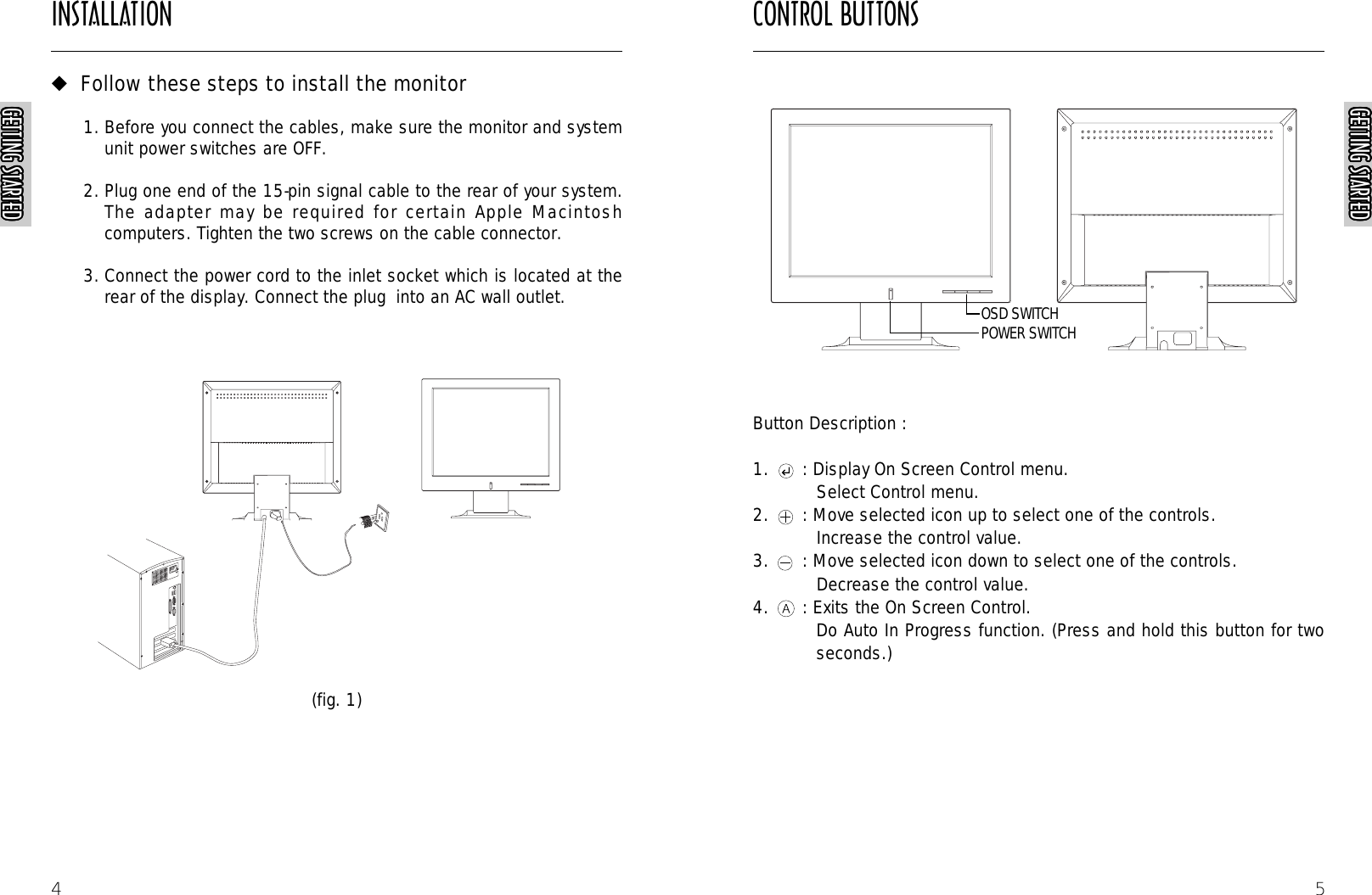 CONTROL BUTTONS5Button Description :1. : Display On Screen Control menu.Select Control menu.2. : Move selected icon up to select one of the controls.Increase the control value.3. : Move selected icon down to select one of the controls. Decrease the control value.4. : Exits the On Screen Control.Do Auto In Progress function. (Press and hold this button for twoseconds.)AUTORAUTORAUTORAUTORGETTING STARTEDGETTING STARTEDGETTING STARTEDGETTING STARTEDGETTING STARTEDGETTING STARTEDGETTING STARTEDGETTING STARTEDGETTING STARTEDGETTING STARTEDGETTING STARTEDGETTING STARTEDGETTING STARTEDGETTING STARTEDGETTING STARTEDGETTING STARTEDGETTING STARTEDGETTING STARTEDGETTING STARTEDGETTING STARTEDGETTING STARTEDGETTING STARTEDGETTING STARTEDGETTING STARTEDGETTING STARTEDGETTING STARTEDINSTALLATIONGETTING STARTEDGETTING STARTEDGETTING STARTEDGETTING STARTEDGETTING STARTEDGETTING STARTEDGETTING STARTEDGETTING STARTEDGETTING STARTEDGETTING STARTEDGETTING STARTEDGETTING STARTEDGETTING STARTEDGETTING STARTEDGETTING STARTEDGETTING STARTEDGETTING STARTEDGETTING STARTEDGETTING STARTEDGETTING STARTEDGETTING STARTEDGETTING STARTEDGETTING STARTEDGETTING STARTEDGETTING STARTEDGETTING STARTED4◆Follow these steps to install the monitor1. Before you connect the cables, make sure the monitor and systemunit power switches are OFF.2. Plug one end of the 15-pin signal cable to the rear of your system.The adapter may be required for certain Apple Macintoshcomputers. Tighten the two screws on the cable connector.3. Connect the power cord to the inlet socket which is located at therear of the display. Connect the plug  into an AC wall outlet.(fig. 1)POWER SWITCHOSD SWITCH