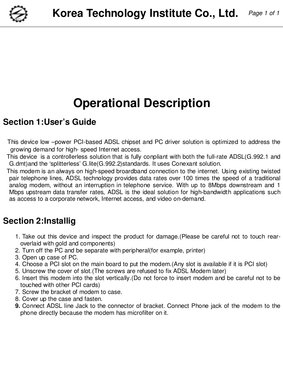 Korea Technology Institute Co., Ltd. Page 1 of 1Operational DescriptionSection 1:User’s GuideThis device low –power PCI-based ADSL chipset and PC driver solution is optimized to address thegrowing demand for high- speed Internet access.This device  is a controllerless solution that is fully conpliant with both the full-rate ADSL(G.992.1 andG.dmt)and the ‘splitterless’ G.lite(G.992.2)standards. It uses Conexant solution.This modem is an always on high-speed broardband connection to the internet. Using existing twistedpair telephone lines, ADSL technology provides data rates over 100 times the speed of a traditionalanalog modem, without an interruption in telephone service. With up to 8Mbps downstream and 1Mbps upstream data transfer rates, ADSL is the ideal solution for high-bandwidth applications suchas access to a corporate network, Internet access, and video on-demand.Section 2:Installig1. Take out this device and inspect the product for damage.(Please be careful not to touch rear-overlaid with gold and components)2. Turn off the PC and be separate with peripheral(for example, printer)3. Open up case of PC.4. Choose a PCI slot on the main board to put the modem.(Any slot is available if it is PCI slot)5. Unscrew the cover of slot.(The screws are refused to fix ADSL Modem later)6. Insert this modem into the slot vertically.(Do not force to insert modem and be careful not to betouched with other PCI cards)7. Screw the bracket of modem to case.8. Cover up the case and fasten.9. Connect ADSL line Jack to the connector of bracket. Connect Phone jack of the modem to thephone directly because the modem has microfilter on it.