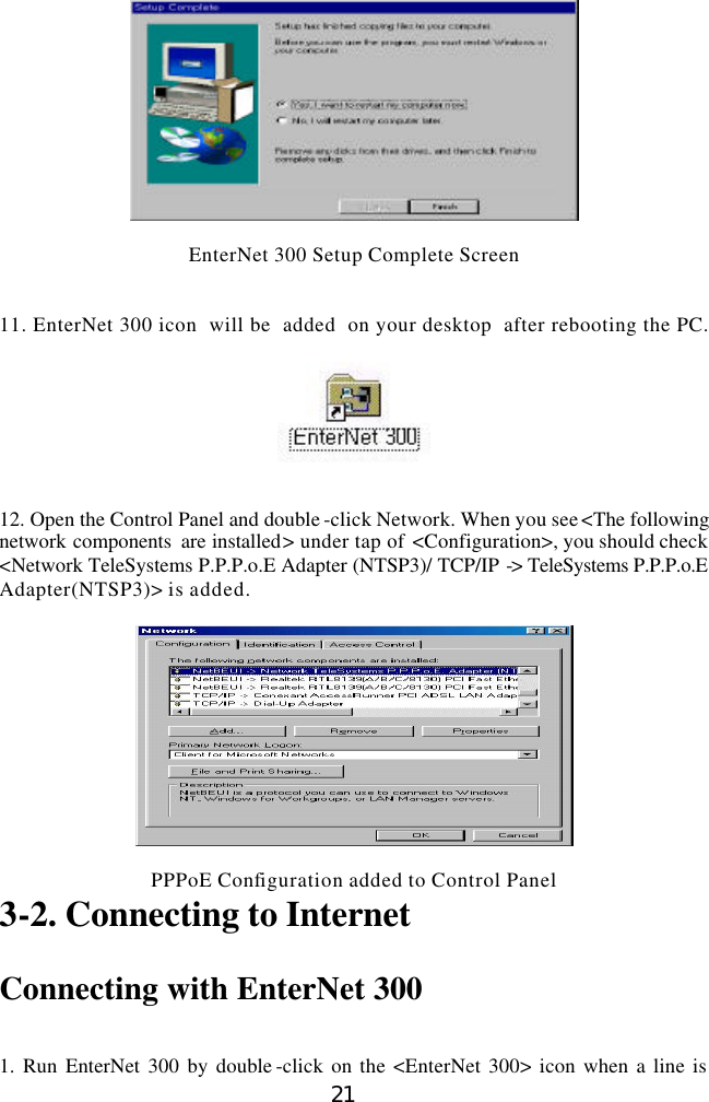  21   EnterNet 300 Setup Complete Screen   11. EnterNet 300 icon  will be  added  on your desktop  after rebooting the PC.     12. Open the Control Panel and double -click Network. When you see &lt;The following network components  are installed&gt; under tap of &lt;Configuration&gt;, you should check &lt;Network TeleSystems P.P.P.o.E Adapter (NTSP3)/ TCP/IP -&gt; TeleSystems P.P.P.o.E Adapter(NTSP3)&gt; is added.    PPPoE Configuration added to Control Panel 3-2. Connecting to Internet  Connecting with EnterNet 300   1. Run EnterNet 300 by double -click on the &lt;EnterNet 300&gt; icon when a line is 