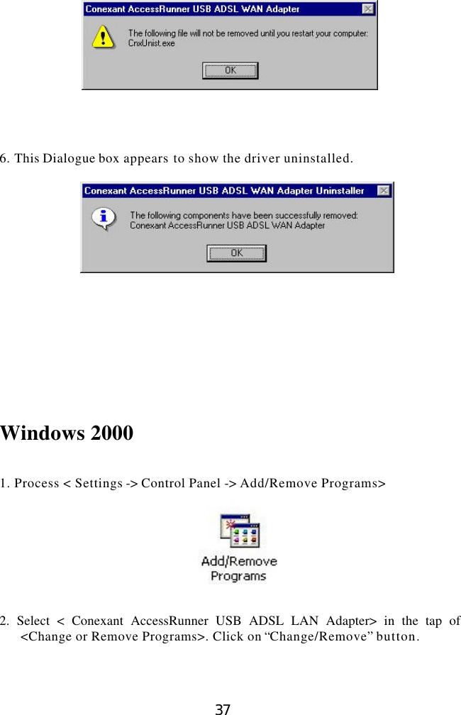  37      6. This Dialogue box appears to show the driver uninstalled.          Windows 2000   1. Process &lt; Settings -&gt; Control Panel -&gt; Add/Remove Programs&gt;     2. Select &lt; Conexant AccessRunner USB ADSL LAN Adapter&gt; in the tap of &lt;Change or Remove Programs&gt;. Click on “Change/Remove” button.  