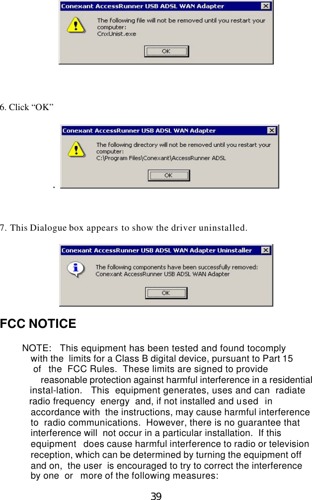  39     6. Click “OK”  .      7. This Dialogue box appears to show the driver uninstalled.    FCC NOTICE                  NOTE:   This equipment has been tested and found tocomply           with the  limits for a Class B digital device, pursuant to Part 15   of  the  FCC Rules.  These limits are signed to provide  reasonable protection against harmful interference in a residential   instal-lation.   This  equipment generates, uses and can  radiate   radio frequency  energy  and, if not installed and used  in accordance with  the instructions, may cause harmful interference to  radio communications.  However, there is no guarantee that interference will  not occur in a particular installation.  If this equipment  does cause harmful interference to radio or television reception, which can be determined by turning the equipment off and on,  the user  is encouraged to try to correct the interference by one  or  more of the following measures: 