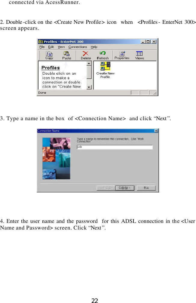  22 connected via AcessRunner.     2. Double -click on the &lt;Create New Profile&gt; icon  when  &lt;Profiles - EnterNet 300&gt;  screen appears.      3. Type a name in the box  of &lt;Connection Name&gt;  and click “Next ”.       4. Enter the user name and the password  for this ADSL connection in the &lt;User Name and Password&gt; screen. Click “Next ”.    