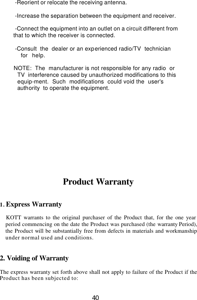  40                  -Reorient or relocate the receiving antenna.                  -Increase the separation between the equipment and receiver.                  -Connect the equipment into an outlet on a circuit different from          that to which the receiver is connected.                  -Consult  the  dealer or an experienced radio/TV  technician   for  help.                          NOTE:  The  manufacturer is not responsible for any radio  or  TV  interference caused by unauthorized modifications to this   equip-ment.  Such  modifications  could void the  user&apos;s authority  to operate the equipment.              Product Warranty   1. Express Warranty  KOTT warrants to the original purchaser of the Product that, for the one year period commencing on the date the Product was purchased (the warranty Period), the Product will be substantially free from defects in materials and workmanship under normal used and conditions.   2. Voiding of Warranty  The express warranty set forth above shall not apply to failure of the Product if the Product has been subjected to:  