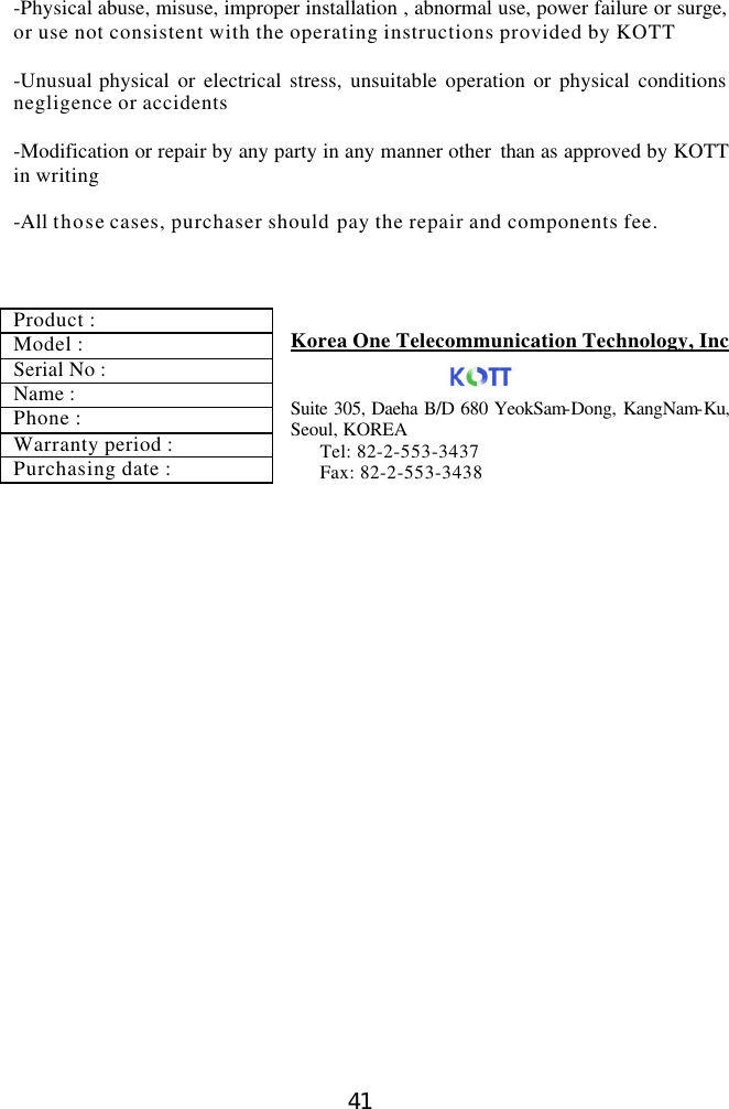  41 -Physical abuse, misuse, improper installation , abnormal use, power failure or surge, or use not consistent with the operating instructions provided by KOTT  -Unusual physical or electrical stress, unsuitable operation or physical conditions negligence or accidents  -Modification or repair by any party in any manner other  than as approved by KOTT in writing  -All those cases, purchaser should pay the repair and components fee.       Korea One Telecommunication Technology, Inc   Suite 305, Daeha B/D 680 YeokSam-Dong, KangNam-Ku,                 Seoul, KOREA   Tel: 82-2-553-3437 Fax: 82-2-553-3438  Product : Model : Serial No : Name : Phone : Warranty period : Purchasing date : 