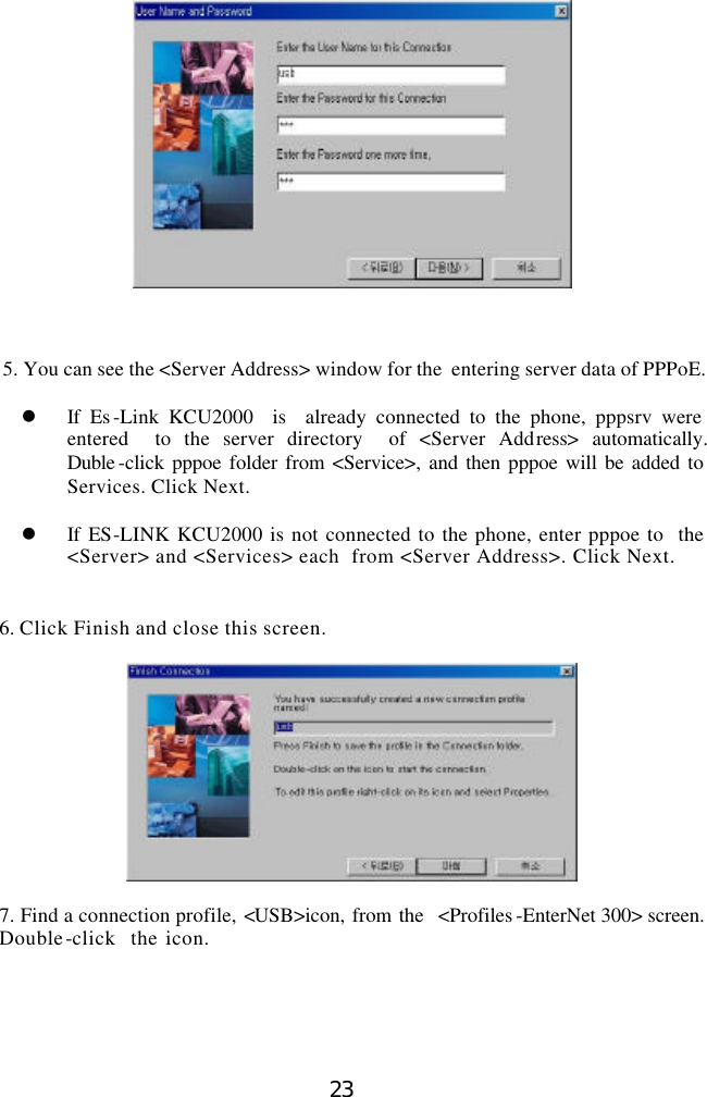  23     5. You can see the &lt;Server Address&gt; window for the  entering server data of PPPoE.  l If Es -Link KCU2000  is  already connected to the phone, pppsrv were entered  to the server directory  of &lt;Server Address&gt;  automatically. Duble -click pppoe folder from &lt;Service&gt;, and then pppoe will be added to Services. Click Next.  l If ES-LINK KCU2000 is not connected to the phone, enter pppoe to  the &lt;Server&gt; and &lt;Services&gt; each  from &lt;Server Address&gt;. Click Next.   6. Click Finish and close this screen.    7. Find a connection profile, &lt;USB&gt;icon, from the  &lt;Profiles -EnterNet 300&gt; screen. Double-click  the icon.   