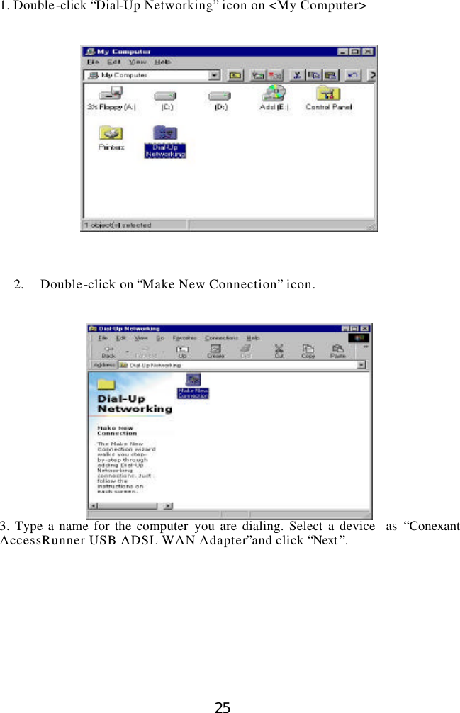  25 1. Double-click “Dial-Up Networking” icon on &lt;My Computer&gt;         2.  Double-click on “Make New Connection” icon.    3. Type a name for the computer you are dialing. Select a device  as “Conexant AccessRunner USB ADSL WAN Adapter”and click “Next ”.    