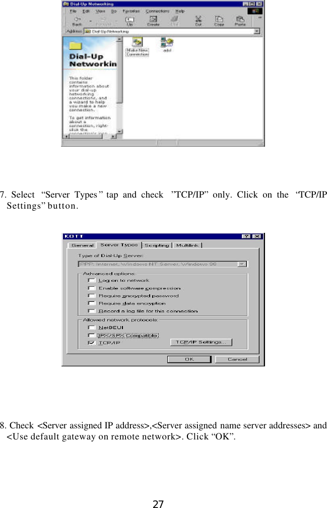  27      7. Select  “Server Types ” tap and check  ”TCP/IP” only. Click on the  “TCP/IP Settings” button.         8. Check &lt;Server  assigned IP address&gt;,&lt;Server assigned name server addresses&gt; and &lt;Use default gateway on remote network&gt;. Click “OK”.     