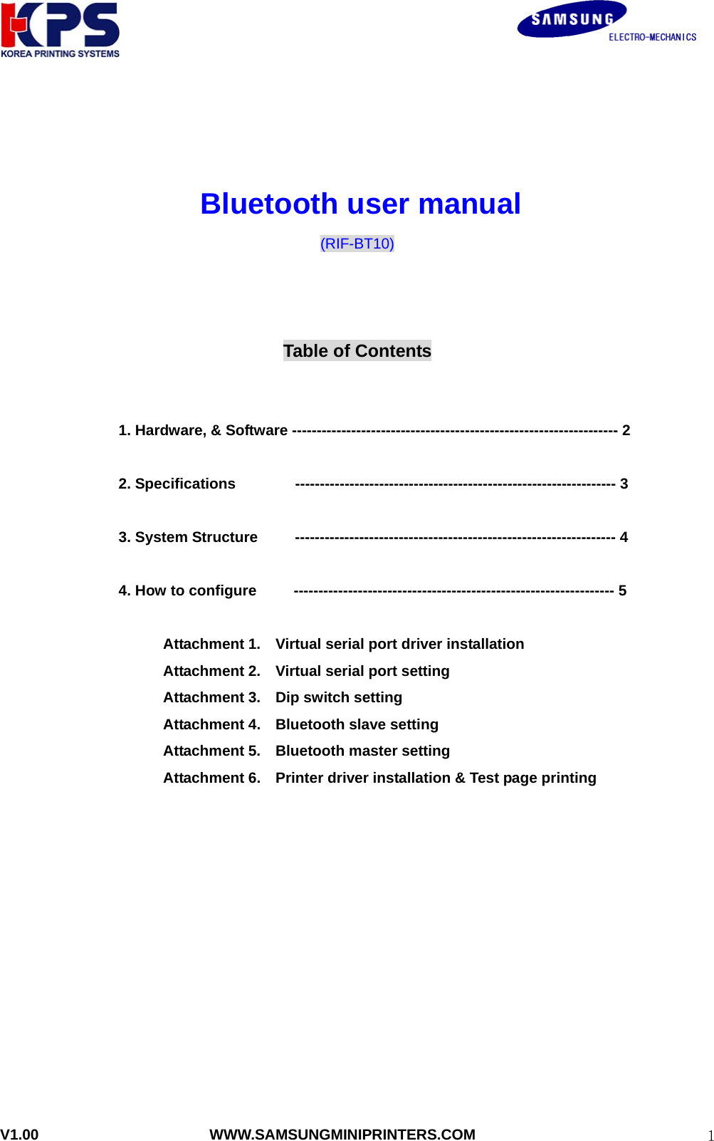                                                               V1.00                       WWW.SAMSUNGMINIPRINTERS.COM  1    Bluetooth user manual (RIF-BT10)    Table of Contents   1. Hardware, &amp; Software ------------------------------------------------------------------ 2  2. Specifications        ----------------------------------------------------------------- 3  3. System Structure     ----------------------------------------------------------------- 4  4. How to configure     ----------------------------------------------------------------- 5  Attachment 1.    Virtual serial port driver installation   Attachment 2.    Virtual serial port setting Attachment 3.  Dip switch setting Attachment 4.  Bluetooth slave setting  Attachment 5.  Bluetooth master setting Attachment 6.    Printer driver installation &amp; Test page printing          