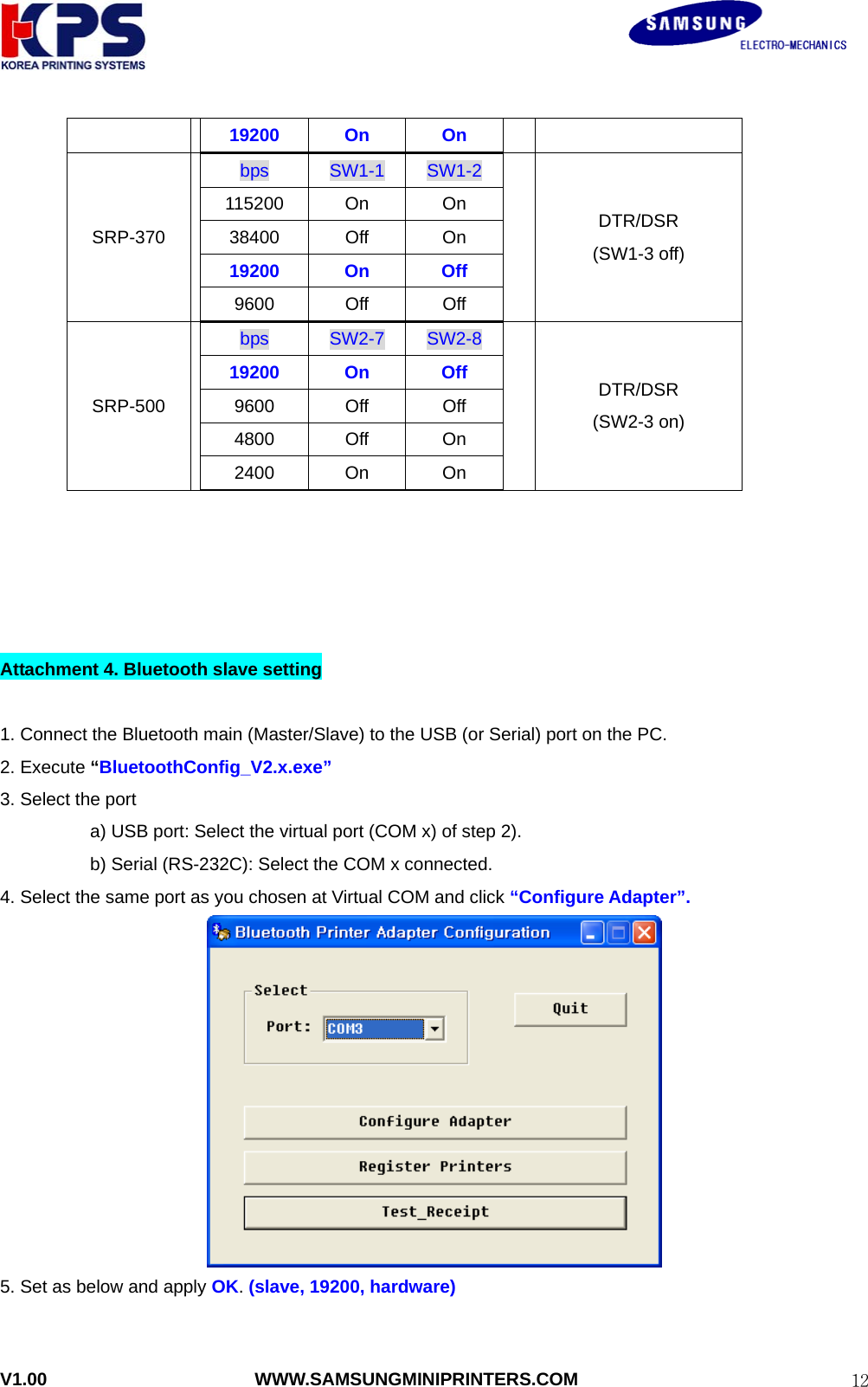                                                               V1.00                       WWW.SAMSUNGMINIPRINTERS.COM  1219200 On  On  SRP-370 bps  SW1-1  SW1-2 115200 On  On 38400 Off  On 19200 On  Off 9600 Off Off  DTR/DSR (SW1-3 off) SRP-500 bps  SW2-7  SW2-8 19200 On  Off 9600 Off Off 4800 Off On 2400 On  On  DTR/DSR (SW2-3 on)      Attachment 4. Bluetooth slave setting  1. Connect the Bluetooth main (Master/Slave) to the USB (or Serial) port on the PC. 2. Execute “BluetoothConfig_V2.x.exe”  3. Select the port   a) USB port: Select the virtual port (COM x) of step 2). b) Serial (RS-232C): Select the COM x connected. 4. Select the same port as you chosen at Virtual COM and click “Configure Adapter”.  5. Set as below and apply OK. (slave, 19200, hardware) 