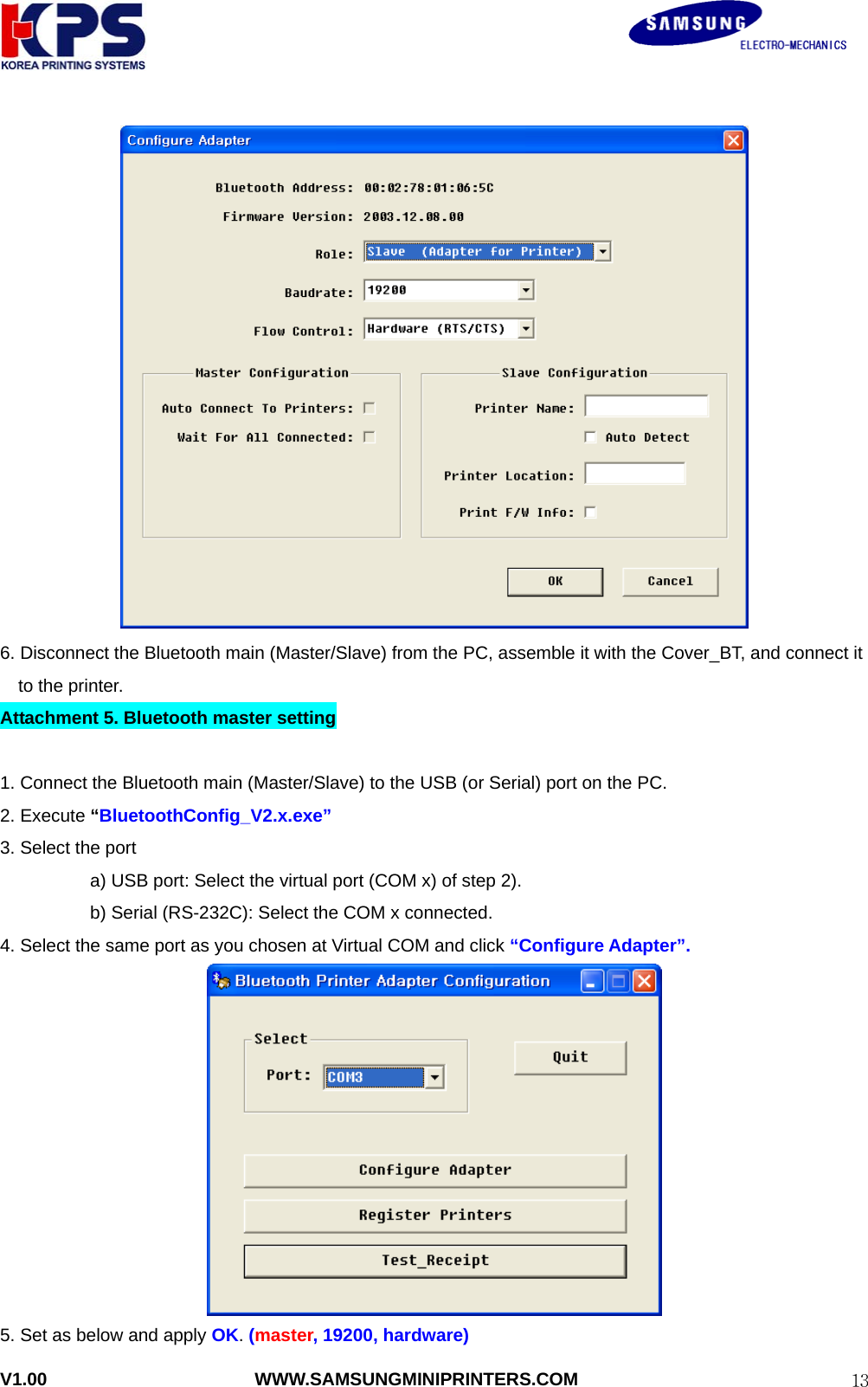                                                               V1.00                       WWW.SAMSUNGMINIPRINTERS.COM  13 6. Disconnect the Bluetooth main (Master/Slave) from the PC, assemble it with the Cover_BT, and connect it   to the printer. Attachment 5. Bluetooth master setting  1. Connect the Bluetooth main (Master/Slave) to the USB (or Serial) port on the PC. 2. Execute “BluetoothConfig_V2.x.exe”  3. Select the port   a) USB port: Select the virtual port (COM x) of step 2). b) Serial (RS-232C): Select the COM x connected. 4. Select the same port as you chosen at Virtual COM and click “Configure Adapter”.  5. Set as below and apply OK. (master, 19200, hardware) 