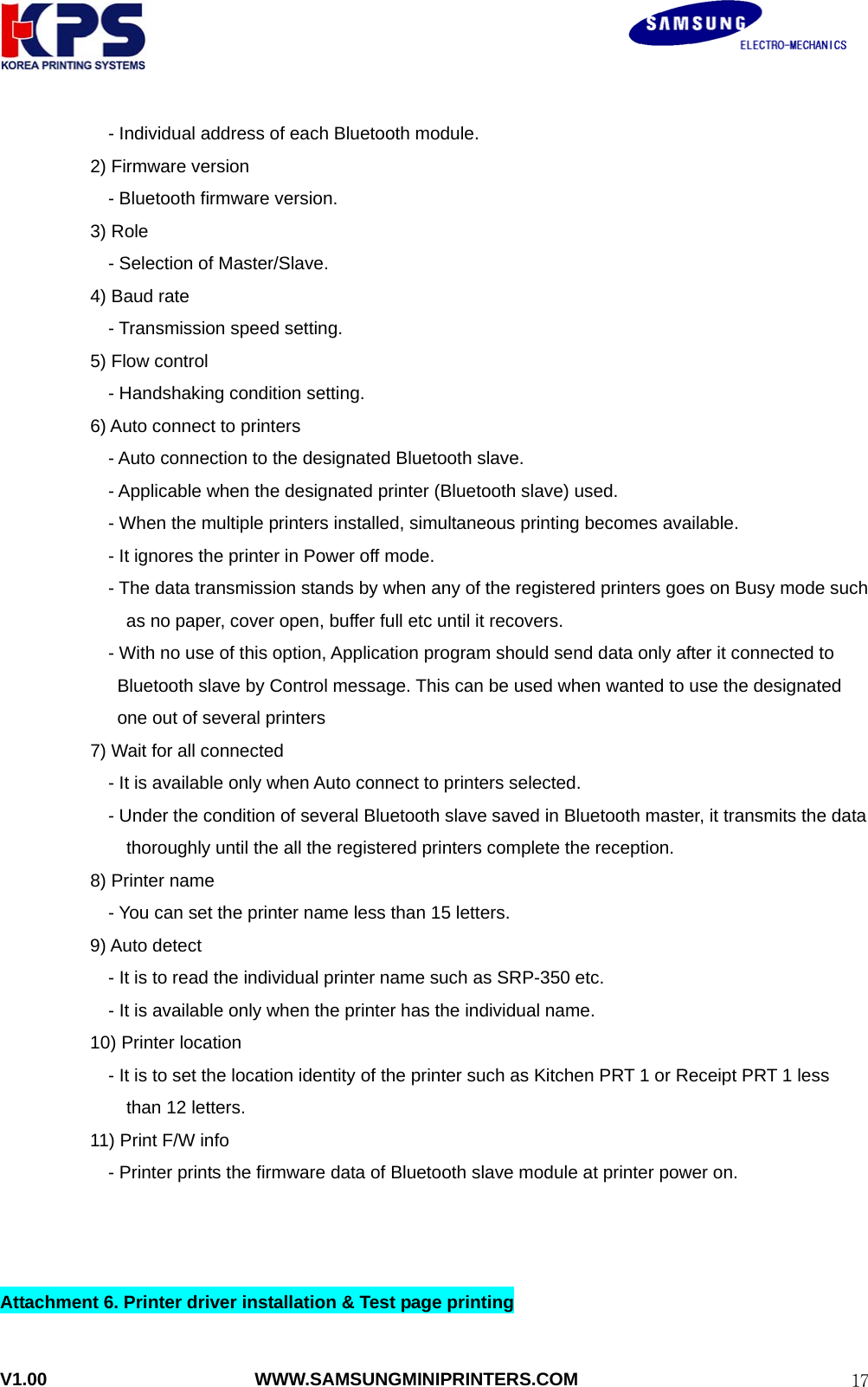                                                               V1.00                       WWW.SAMSUNGMINIPRINTERS.COM  17    - Individual address of each Bluetooth module.   2) Firmware version     - Bluetooth firmware version.   3) Role     - Selection of Master/Slave.   4) Baud rate     - Transmission speed setting.   5) Flow control     - Handshaking condition setting.     6) Auto connect to printers         - Auto connection to the designated Bluetooth slave.     - Applicable when the designated printer (Bluetooth slave) used.         - When the multiple printers installed, simultaneous printing becomes available.         - It ignores the printer in Power off mode.           - The data transmission stands by when any of the registered printers goes on Busy mode such as no paper, cover open, buffer full etc until it recovers.           - With no use of this option, Application program should send data only after it connected to Bluetooth slave by Control message. This can be used when wanted to use the designated one out of several printers       7) Wait for all connected         - It is available only when Auto connect to printers selected.     - Under the condition of several Bluetooth slave saved in Bluetooth master, it transmits the data thoroughly until the all the registered printers complete the reception.       8) Printer name         - You can set the printer name less than 15 letters.           9) Auto detect                         - It is to read the individual printer name such as SRP-350 etc.                         - It is available only when the printer has the individual name.           10) Printer location             - It is to set the location identity of the printer such as Kitchen PRT 1 or Receipt PRT 1 less than 12 letters.             11) Print F/W info                         - Printer prints the firmware data of Bluetooth slave module at printer power on.    Attachment 6. Printer driver installation &amp; Test page printing  