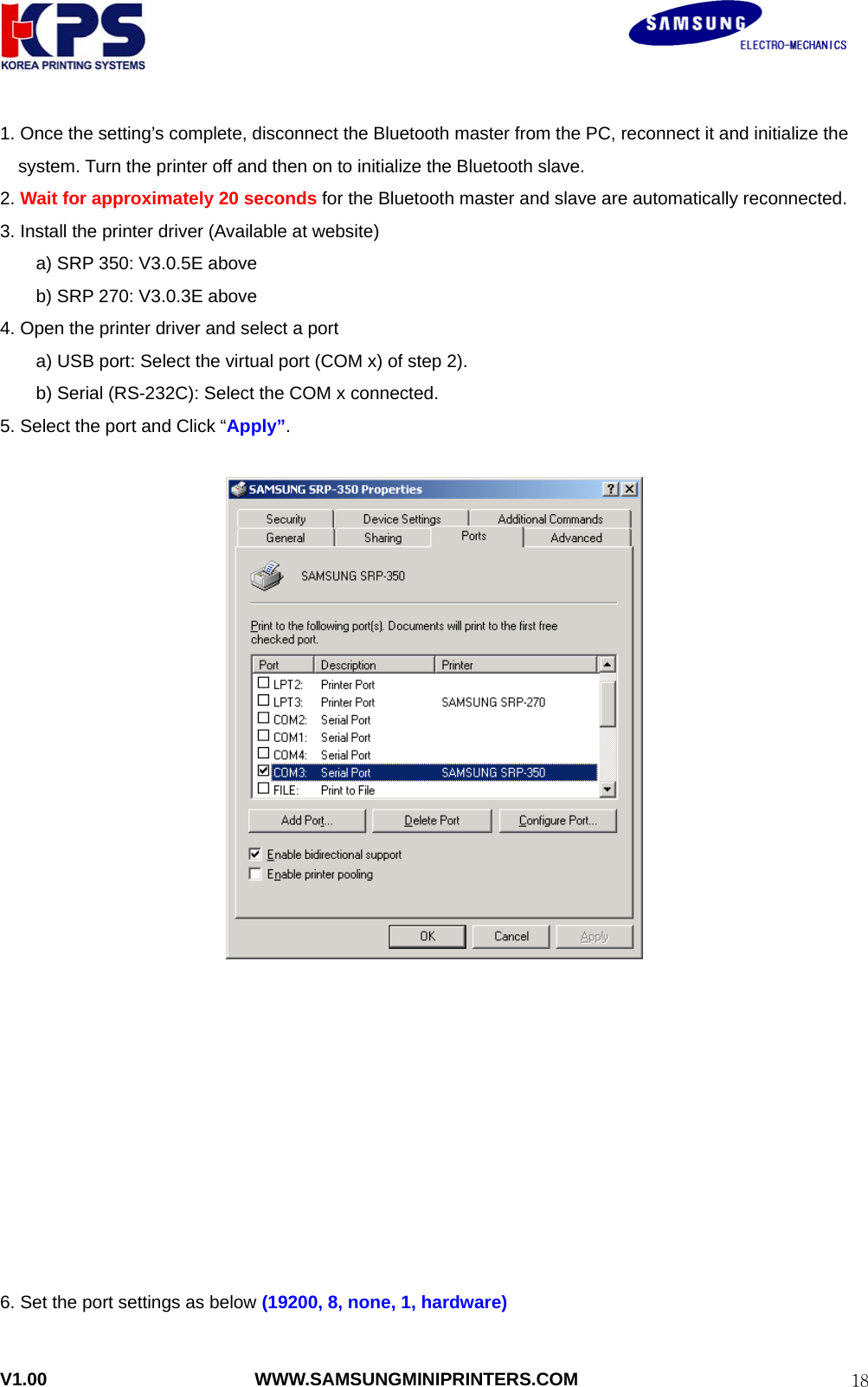                                                               V1.00                       WWW.SAMSUNGMINIPRINTERS.COM  181. Once the setting’s complete, disconnect the Bluetooth master from the PC, reconnect it and initialize the system. Turn the printer off and then on to initialize the Bluetooth slave. 2. Wait for approximately 20 seconds for the Bluetooth master and slave are automatically reconnected. 3. Install the printer driver (Available at website)     a) SRP 350: V3.0.5E above     b) SRP 270: V3.0.3E above 4. Open the printer driver and select a port   a) USB port: Select the virtual port (COM x) of step 2). b) Serial (RS-232C): Select the COM x connected. 5. Select the port and Click “Apply”.             6. Set the port settings as below (19200, 8, none, 1, hardware)  