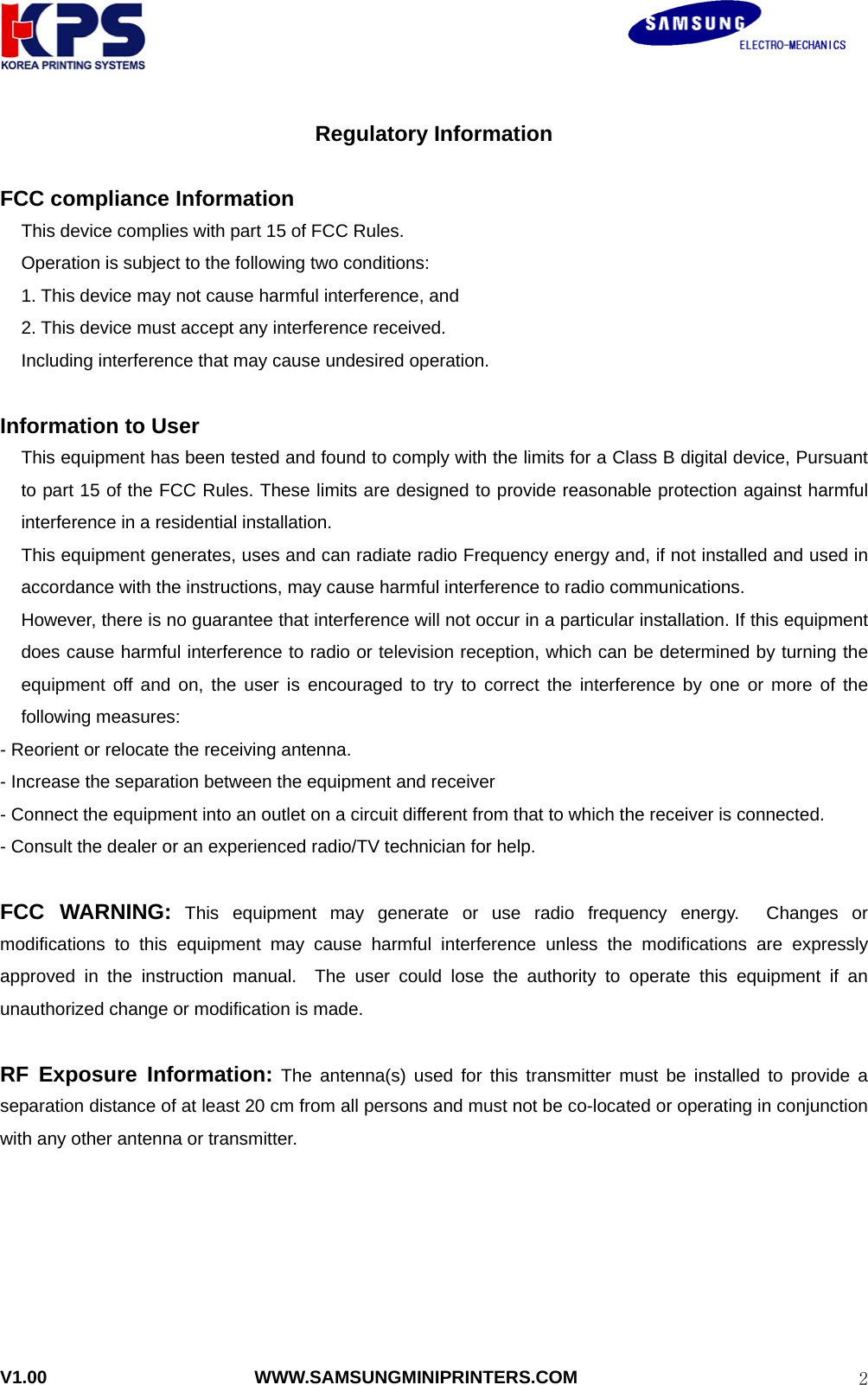                                                               V1.00                       WWW.SAMSUNGMINIPRINTERS.COM  2Regulatory Information  FCC compliance Information This device complies with part 15 of FCC Rules. Operation is subject to the following two conditions: 1. This device may not cause harmful interference, and 2. This device must accept any interference received. Including interference that may cause undesired operation.  Information to User This equipment has been tested and found to comply with the limits for a Class B digital device, Pursuant to part 15 of the FCC Rules. These limits are designed to provide reasonable protection against harmful interference in a residential installation. This equipment generates, uses and can radiate radio Frequency energy and, if not installed and used in accordance with the instructions, may cause harmful interference to radio communications. However, there is no guarantee that interference will not occur in a particular installation. If this equipment does cause harmful interference to radio or television reception, which can be determined by turning the equipment off and on, the user is encouraged to try to correct the interference by one or more of the following measures: - Reorient or relocate the receiving antenna. - Increase the separation between the equipment and receiver - Connect the equipment into an outlet on a circuit different from that to which the receiver is connected. - Consult the dealer or an experienced radio/TV technician for help.  FCC WARNING: This equipment may generate or use radio frequency energy.  Changes or modifications to this equipment may cause harmful interference unless the modifications are expressly approved in the instruction manual.  The user could lose the authority to operate this equipment if an unauthorized change or modification is made.  RF Exposure Information: The antenna(s) used for this transmitter must be installed to provide a separation distance of at least 20 cm from all persons and must not be co-located or operating in conjunction with any other antenna or transmitter.