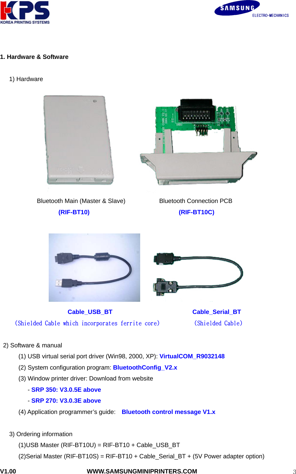                                                               V1.00                       WWW.SAMSUNGMINIPRINTERS.COM  3 1. Hardware &amp; Software     1) Hardware      Bluetooth Main (Master &amp; Slave)           Bluetooth Connection PCB (RIF-BT10)                             (RIF-BT10C)                                        Cable_USB_BT                          Cable_Serial_BT  (Shielded Cable which incorporates ferrite core) (Shielded Cable)      2) Software &amp; manual             (1) USB virtual serial port driver (Win98, 2000, XP): VirtualCOM_R9032148       (2) System configuration program: BluetoothConfig_V2.x   (3) Window printer driver: Download from website          - SRP 350: V3.0.5E above          - SRP 270: V3.0.3E above       (4) Application programmer’s guide:  Bluetooth control message V1.x  3) Ordering information       (1)USB Master (RIF-BT10U) = RIF-BT10 + Cable_USB_BT             (2)Serial Master (RIF-BT10S) = RIF-BT10 + Cable_Serial_BT + (5V Power adapter option) 