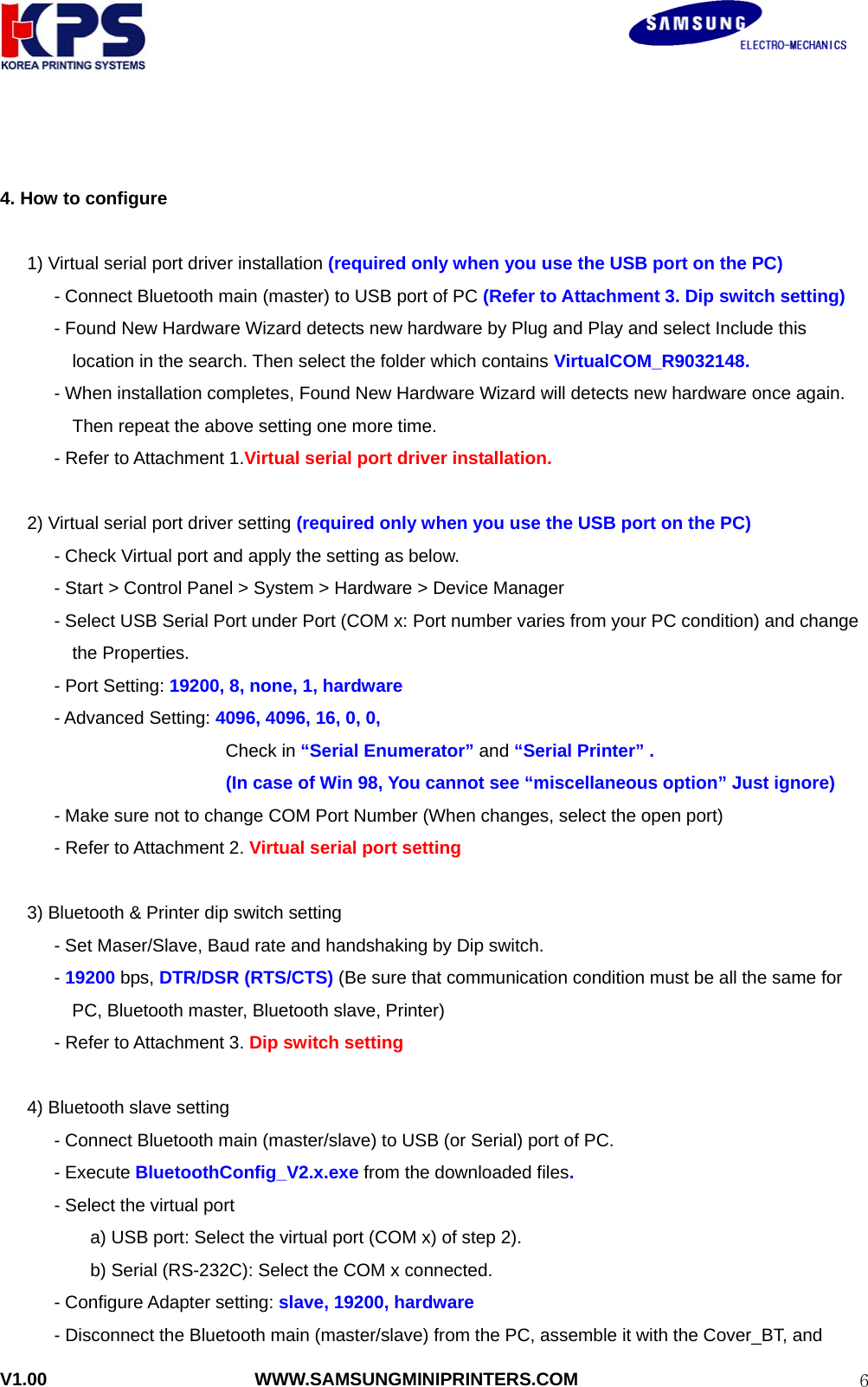                                                               V1.00                       WWW.SAMSUNGMINIPRINTERS.COM  6  4. How to configure        1) Virtual serial port driver installation (required only when you use the USB port on the PC)       - Connect Bluetooth main (master) to USB port of PC (Refer to Attachment 3. Dip switch setting)             - Found New Hardware Wizard detects new hardware by Plug and Play and select Include this location in the search. Then select the folder which contains VirtualCOM_R9032148.             - When installation completes, Found New Hardware Wizard will detects new hardware once again. Then repeat the above setting one more time.       - Refer to Attachment 1.Virtual serial port driver installation.        2) Virtual serial port driver setting (required only when you use the USB port on the PC)             - Check Virtual port and apply the setting as below.             - Start &gt; Control Panel &gt; System &gt; Hardware &gt; Device Manager             - Select USB Serial Port under Port (COM x: Port number varies from your PC condition) and change the Properties.       - Port Setting: 19200, 8, none, 1, hardware       - Advanced Setting: 4096, 4096, 16, 0, 0,                          Check in “Serial Enumerator” and “Serial Printer” .                          (In case of Win 98, You cannot see “miscellaneous option” Just ignore)             - Make sure not to change COM Port Number (When changes, select the open port)       - Refer to Attachment 2. Virtual serial port setting        3) Bluetooth &amp; Printer dip switch setting             - Set Maser/Slave, Baud rate and handshaking by Dip switch.       - 19200 bps, DTR/DSR (RTS/CTS) (Be sure that communication condition must be all the same for   PC, Bluetooth master, Bluetooth slave, Printer)         - Refer to Attachment 3. Dip switch setting  4) Bluetooth slave setting             - Connect Bluetooth main (master/slave) to USB (or Serial) port of PC.       - Execute BluetoothConfig_V2.x.exe from the downloaded files.       - Select the virtual port a) USB port: Select the virtual port (COM x) of step 2). b) Serial (RS-232C): Select the COM x connected.       - Configure Adapter setting: slave, 19200, hardware - Disconnect the Bluetooth main (master/slave) from the PC, assemble it with the Cover_BT, and   