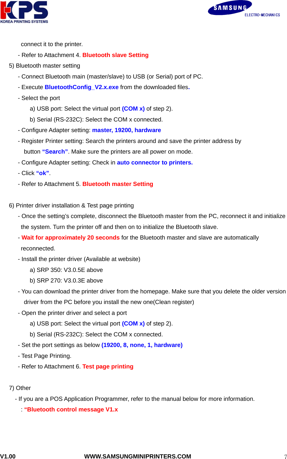                                                               V1.00                       WWW.SAMSUNGMINIPRINTERS.COM  7connect it to the printer. - Refer to Attachment 4. Bluetooth slave Setting 5) Bluetooth master setting             - Connect Bluetooth main (master/slave) to USB (or Serial) port of PC.       - Execute BluetoothConfig_V2.x.exe from the downloaded files.       - Select the port  a) USB port: Select the virtual port (COM x) of step 2). b) Serial (RS-232C): Select the COM x connected.       - Configure Adapter setting: master, 19200, hardware       - Register Printer setting: Search the printers around and save the printer address by   button “Search”. Make sure the printers are all power on mode.           - Configure Adapter setting: Check in auto connector to printers.       - Click “ok”.   - Refer to Attachment 5. Bluetooth master Setting        6) Printer driver installation &amp; Test page printing  - Once the setting’s complete, disconnect the Bluetooth master from the PC, reconnect it and initialize the system. Turn the printer off and then on to initialize the Bluetooth slave. - Wait for approximately 20 seconds for the Bluetooth master and slave are automatically reconnected. - Install the printer driver (Available at website)           a) SRP 350: V3.0.5E above           b) SRP 270: V3.0.3E above - You can download the printer driver from the homepage. Make sure that you delete the older version   driver from the PC before you install the new one(Clean register) - Open the printer driver and select a port   a) USB port: Select the virtual port (COM x) of step 2). b) Serial (RS-232C): Select the COM x connected. - Set the port settings as below (19200, 8, none, 1, hardware) - Test Page Printing. - Refer to Attachment 6. Test page printing     7) Other - If you are a POS Application Programmer, refer to the manual below for more information.        : “Bluetooth control message V1.x    