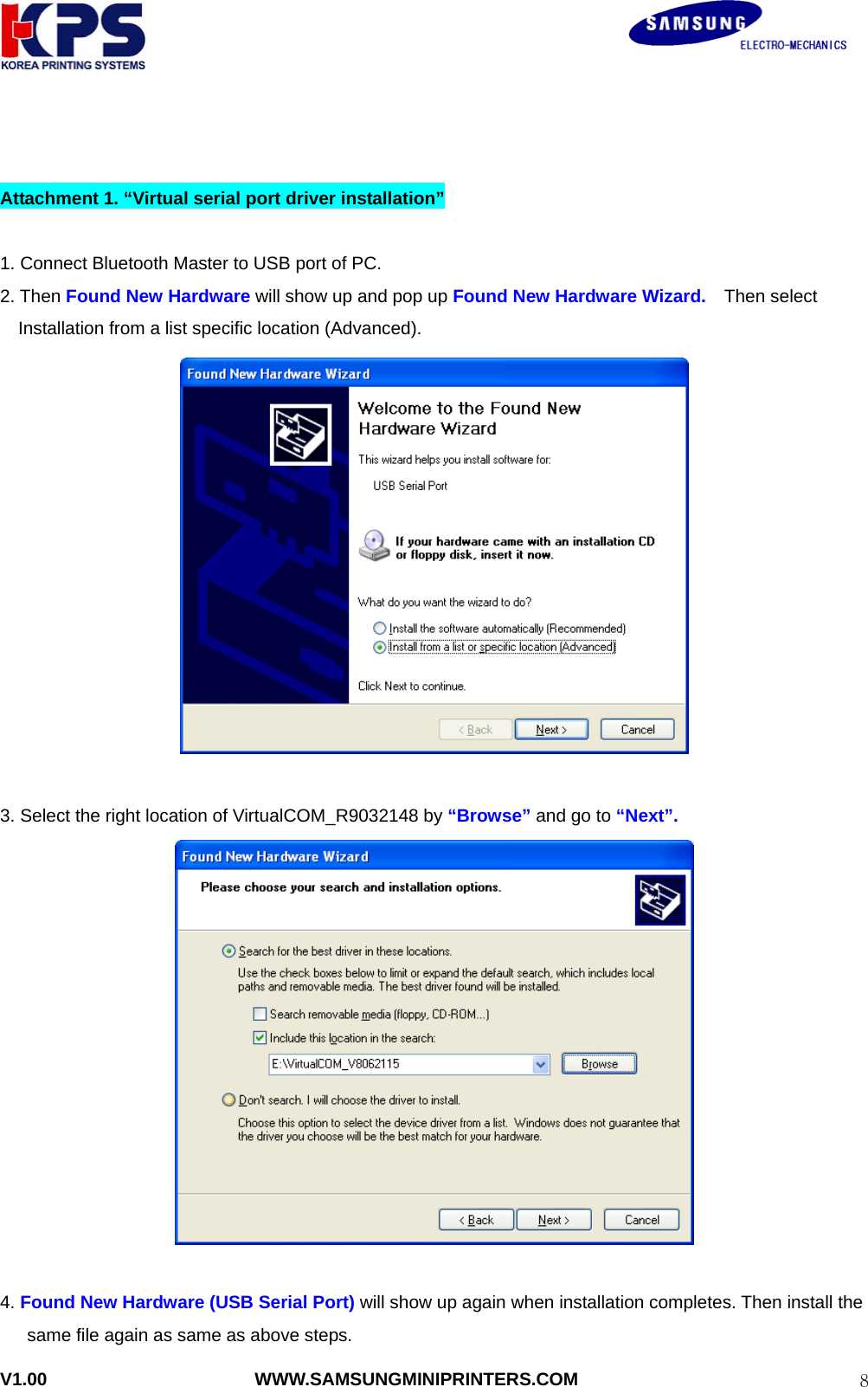                                                               V1.00                       WWW.SAMSUNGMINIPRINTERS.COM  8  Attachment 1. “Virtual serial port driver installation”  1. Connect Bluetooth Master to USB port of PC. 2. Then Found New Hardware will show up and pop up Found New Hardware Wizard.  Then select Installation from a list specific location (Advanced).   3. Select the right location of VirtualCOM_R9032148 by “Browse” and go to “Next”.   4. Found New Hardware (USB Serial Port) will show up again when installation completes. Then install the same file again as same as above steps. 