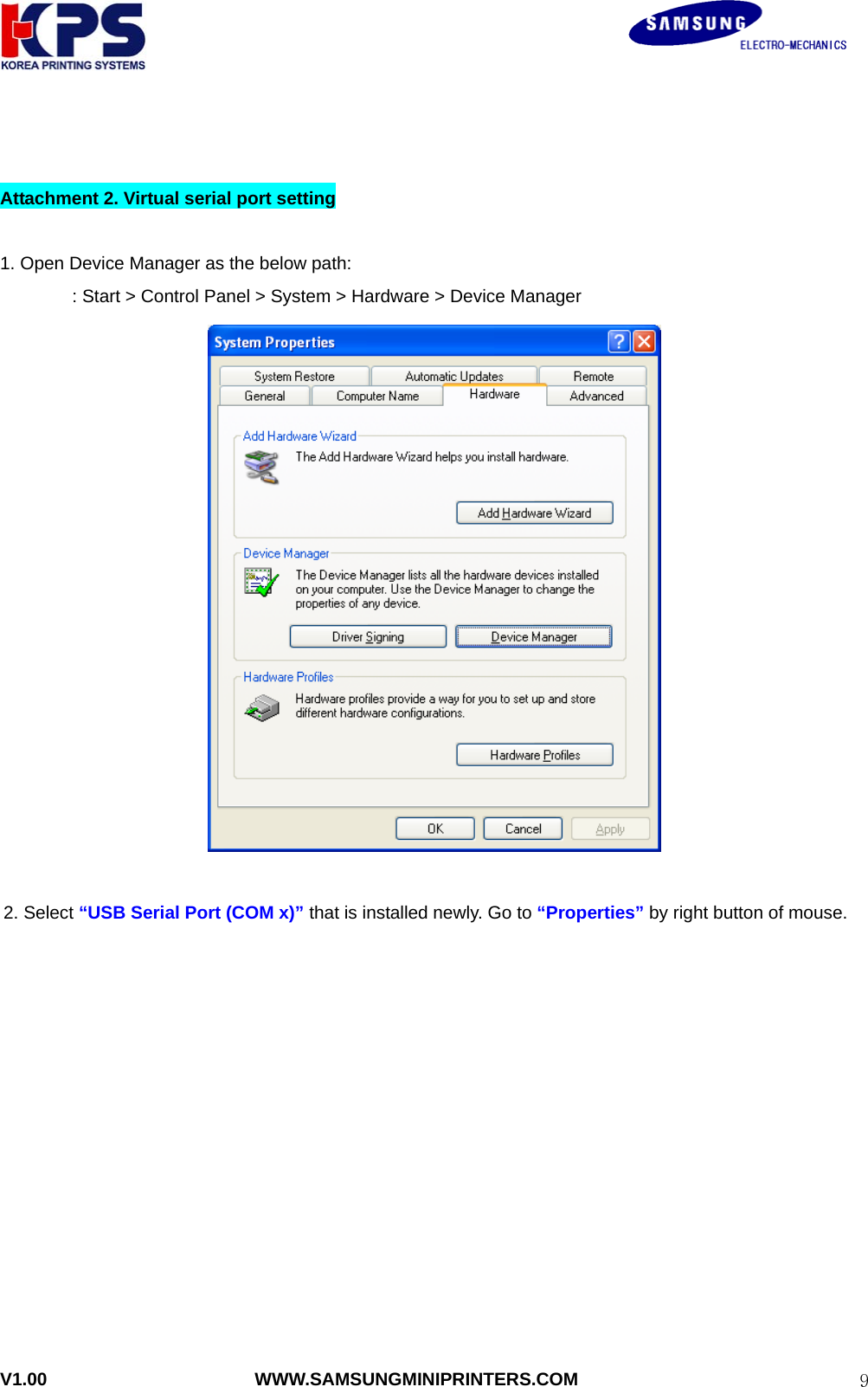                                                               V1.00                       WWW.SAMSUNGMINIPRINTERS.COM  9  Attachment 2. Virtual serial port setting  1. Open Device Manager as the below path: : Start &gt; Control Panel &gt; System &gt; Hardware &gt; Device Manager     2. Select “USB Serial Port (COM x)” that is installed newly. Go to “Properties” by right button of mouse.   