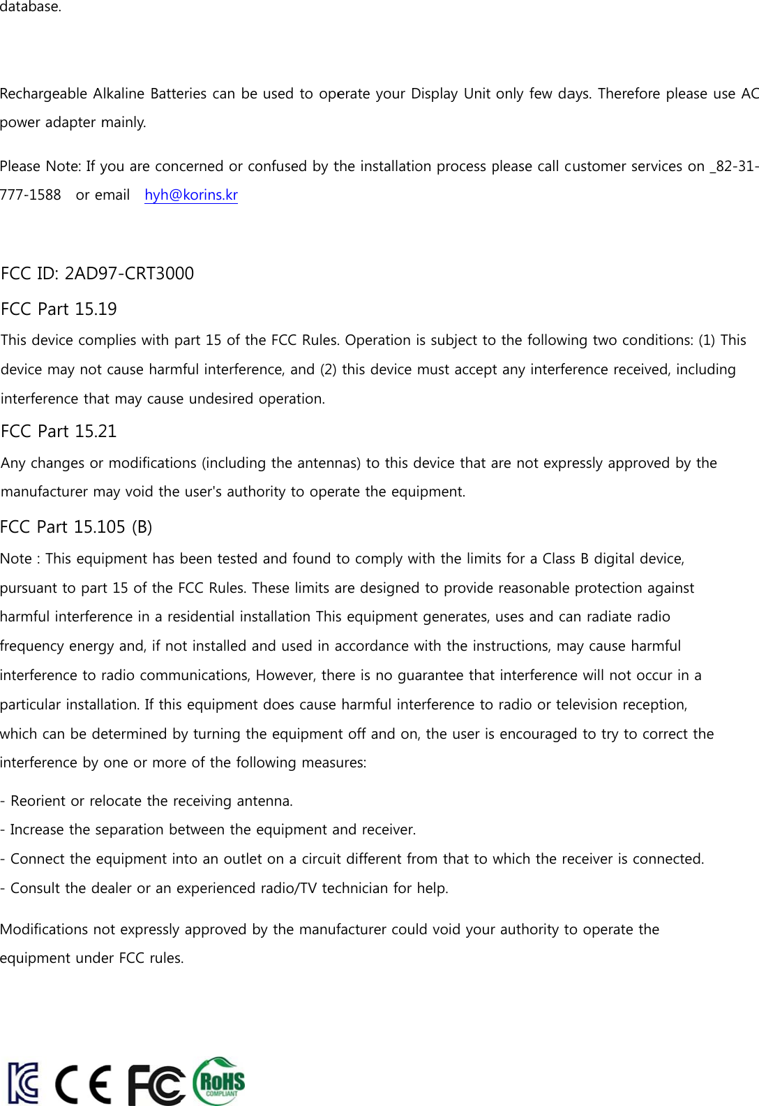dataRechpowPlea777-abase. hargeable Awer adapter mase Note: If y-1588    or elkaline Battemainly. you are concmail    hyh@eries can be cerned or co@korins.kr  used to opeonfused by terate your Dthe installatioDisplay Unit on process ponly few daplease call cays. Thereforustomer serre please usrvices on _82e AC 2-31-FCC ID: 2AD97-CRT3000FCC Part 15.19This device complies with part 15 of the FCC Rules. Operation is subject to the following two conditions: (1) This device may not cause harmful interference, and (2) this device must accept any interference received, including interference that may cause undesired operation.FCC Part 15.21Any changes or modifications (including the antennas) to this device that are not expressly approved by the manufacturer may void the user&apos;s authority to operate the equipment.FCC Part 15.105 (B)Note : This equipment has been tested and found to comply with the limits for a Class B digital device, pursuant to part 15 of the FCC Rules. These limits are designed to provide reasonable protection against harmful interference in a residential installation This equipment generates, uses and can radiate radio frequency energy and, if not installed and used in accordance with the instructions, may cause harmful interference to radio communications, However, there is no guarantee that interference will not occur in a particular installation. If this equipment does cause harmful interference to radio or television reception, which can be determined by turning the equipment off and on, the user is encouraged to try to correct the interference by one or more of the following measures: - Reorient or relocate the receiving antenna. - Increase the separation between the equipment and receiver. - Connect the equipment into an outlet on a circuit different from that to which the receiver is connected. - Consult the dealer or an experienced radio/TV technician for help.  Modifications not expressly approved by the manufacturer could void your authority to operate the equipment under FCC rules.  
