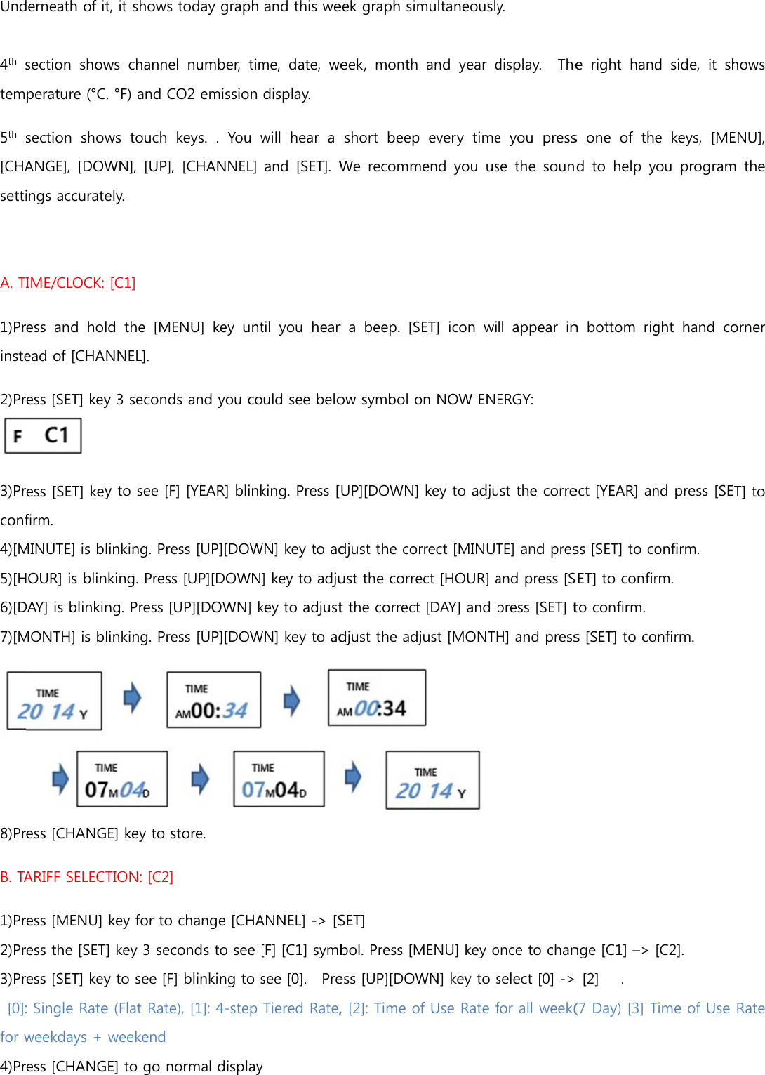 Und 4th stem5th [CHAsetti A. T1)Prinste2)Pr3)Prconf4)[M5)[H6)[D7)[M8)PrB. TA1)Pr2)Pr3)Pr [0]:for w4)Prderneath of isection  showperature (°Csection  showANGE],  [DOWings accuratIME/CLOCK:ess  and  hoead of [CHAess [SET] key ess [SET] keyfirm.   MINUTE] is bHOUR] is blinDAY] is blinkiMONTH] is bess [CHANGARIFF SELECess [MENU] ess the [SETess [SET] key: Single Rateweekdays + ess [CHANGt, it shows tws  channel C. °F) and COws  touch kWN], [UP], ely.  [C1] ld the [MENANNEL].   y 3 seconds y to see [F] linking. Presnking. Press ng. Press [Ulinking. PresGE] key to stoTION: [C2] key for to cT] key 3 secoy to see [F] e (Flat Rate),weekend    GE] to go nooday graph number,  timO2 emission keys. . You w[CHANNEL] NU] key untand you co[YEAR] blinkss [UP][DOW[UP][DOWNP][DOWN] kss [UP][DOWore. change [CHAonds to see blinking to s, [1]: 4-step rmal displayand this weme,  date,  wedisplay. will  hear  a and  [SET]. Wtil  you  hear ould see beloking. Press [WN] key to ad] key to adjukey to adjustWN] key to adANNEL] -&gt; [S[F] [C1] symbsee [0].    PreTiered Rate,y  eek graph simeek,  month short  beepWe  recommr  a  beep.  [Sow symbol oUP][DOWN]djust the coust the corret the correctdjust the adjSET] bol. Press [Mess [UP][DOW, [2]: Time omultaneouslyand  year dp every timemend  you  usSET]  icon  wion NOW EN key to adjurrect [MINUTect [HOUR] at [DAY] and just [MONTHMENU] key oWN] key to sof Use Rate fy.   display.  Thee you pressse  the  soundll  appear  inERGY: ust the correTE] and presand press [Spress [SET] tH] and pressonce to chanselect [0] -&gt; for all week(e right hans one of thd  to  help yn  bottom  rigect [YEAR] anss [SET] to coSET] to confirto confirm. s [SET] to conge [C1] –&gt;  [2]   . (7 Day) [3] Td side, it she  keys,  [MEyou  programght  hand  cond press [SEonfirm. rm. onfirm. [C2]. Time of Use hows ENU], m the orner T] to Rate 