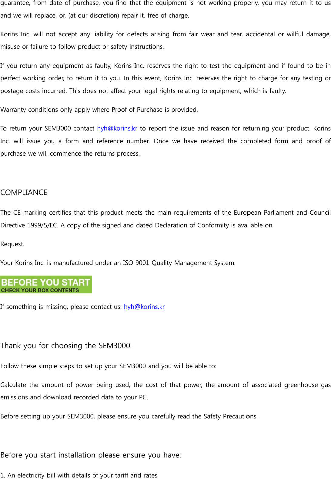guaand KorimisuIf yoperfpostWarTo rInc. purc COThe DireReqYourIf so ThaFolloCalcemisBefo Bef1. Arantee, fromwe will replns Inc.  will use or failureou return anfect workingtage costs inrranty conditreturn your Swill  issue ychase we wilMPLIANCECE markingective 1999/5uest. r Korins Inc. omething is ank you foow these simculate  the  amssions and dore setting uore you stn electricity m date of puace, or, (at onot accept e to follow pny equipmen order, to rencurred. Thistions only apSEM3000 coyou a form ll commenceE g certifies th5/EC. A copyis manufactmissing, pler choosingmple steps tomount  of pdownload reup your SEMtart installabill with deturchase, you our discretioany liability product or snt as faulty, eturn it to yos does not apply where Pontact hyh@and  referee the returnsat this prody of the signtured under  ase contact g the SEMo set up youower  being corded data3000, pleaseation pleastails of your find that thon) repair it, for defectsafety instrucKorins Inc. ou. In this effect your leProof of Purckorins.kr to nce  numbers process. duct meets ted and datean ISO 9001us: hyh@ko3000. ur SEM3000used, the c to your PC.e ensure youse ensure tariff and rahe equipmefree of chargs arising fromctions. reserves theevent, Korinsegal rights rechase is provreport the r.  Once  we the main reqed Declaratio1 Quality Maorins.kr  and you wilcost  of that . u carefully reyou have:ates nt is not woge. m fair  wear e right to tes Inc. reserveelating to eqvided. issue and rehave  receivquirements oon of Confoanagement Sl be able topower,  the ead the Safeorking propeand tear, ast the equipes the right quipment, wheason for retved  the  comof the Europrmity is avaiSystem. : amount  of ety Precautioerly, you maaccidental orpment and ito charge fohich is faultyturning yourmpleted  forpean Parliamlable on associated ons. ay return it tr willful damf found to bor any testiny. r product. Km  and  prooment and Cogreenhouseto us mage, be in ng or orins of  of ouncil e gas 