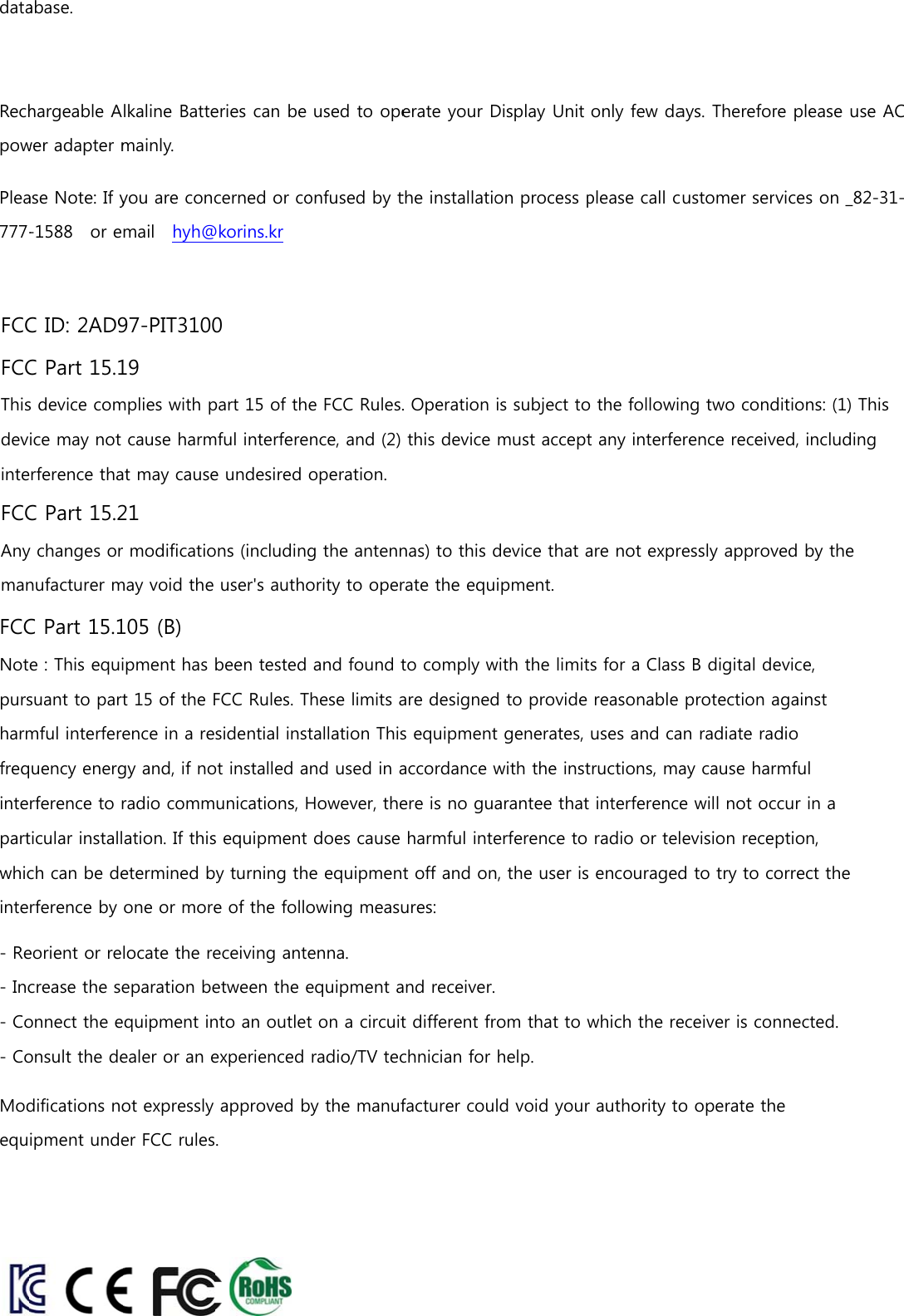 dataRechpowPlea777-abase. hargeable Awer adapter mase Note: If y-1588    or elkaline Battemainly. you are concmail    hyh@eries can be cerned or co@korins.kr  used to opeonfused by terate your Dthe installatioDisplay Unit on process ponly few daplease call cays. Thereforustomer serre please usrvices on _82e AC 2-31-FCC ID: 2AD97-PIT3100FCC Part 15.19This device complies with part 15 of the FCC Rules. Operation is subject to the following two conditions: (1) This device may not cause harmful interference, and (2) this device must accept any interference received, including interference that may cause undesired operation.FCC Part 15.21Any changes or modifications (including the antennas) to this device that are not expressly approved by the manufacturer may void the user&apos;s authority to operate the equipment.FCC Part 15.105 (B)Note : This equipment has been tested and found to comply with the limits for a Class B digital device, pursuant to part 15 of the FCC Rules. These limits are designed to provide reasonable protection against harmful interference in a residential installation This equipment generates, uses and can radiate radio frequency energy and, if not installed and used in accordance with the instructions, may cause harmful interference to radio communications, However, there is no guarantee that interference will not occur in a particular installation. If this equipment does cause harmful interference to radio or television reception, which can be determined by turning the equipment off and on, the user is encouraged to try to correct the interference by one or more of the following measures: - Reorient or relocate the receiving antenna. - Increase the separation between the equipment and receiver. - Connect the equipment into an outlet on a circuit different from that to which the receiver is connected. - Consult the dealer or an experienced radio/TV technician for help.  Modifications not expressly approved by the manufacturer could void your authority to operate the equipment under FCC rules.  
