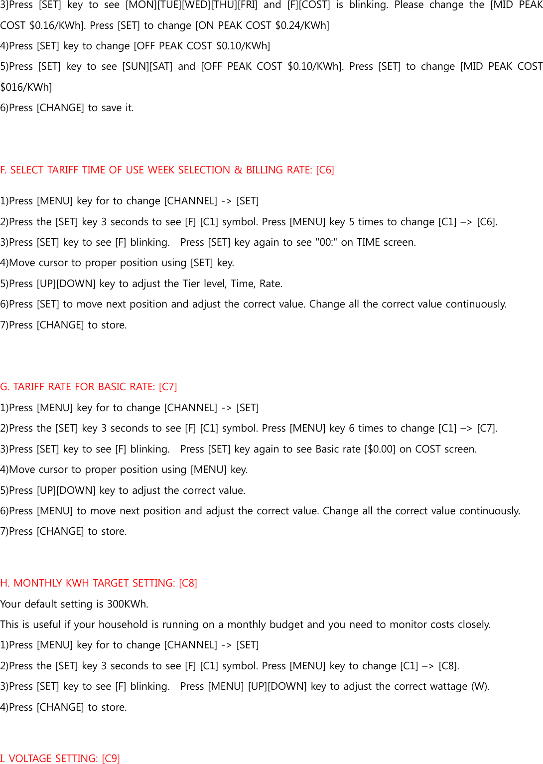 3]Press  [SET]  key  to  see  [MON][TUE][WED][THU][FRI]  and  [F][COST]  is  blinking.  Please  change  the  [MID  PEAK COST $0.16/KWh]. Press [SET] to change [ON PEAK COST $0.24/KWh] 4)Press [SET] key to change [OFF PEAK COST $0.10/KWh]   5)Press [SET] key to see [SUN][SAT] and [OFF PEAK COST $0.10/KWh].  Press [SET]  to change  [MID PEAK  COST $016/KWh] 6)Press [CHANGE] to save it.   F. SELECT TARIFF TIME OF USE WEEK SELECTION &amp; BILLING RATE: [C6] 1)Press [MENU] key for to change [CHANNEL] -&gt; [SET] 2)Press the [SET] key 3 seconds to see [F] [C1] symbol. Press [MENU] key 5 times to change [C1] –&gt; [C6]. 3)Press [SET] key to see [F] blinking.    Press [SET] key again to see &quot;00:&quot; on TIME screen. 4)Move cursor to proper position using [SET] key.   5)Press [UP][DOWN] key to adjust the Tier level, Time, Rate.   6)Press [SET] to move next position and adjust the correct value. Change all the correct value continuously.   7)Press [CHANGE] to store.  G. TARIFF RATE FOR BASIC RATE: [C7] 1)Press [MENU] key for to change [CHANNEL] -&gt; [SET] 2)Press the [SET] key 3 seconds to see [F] [C1] symbol. Press [MENU] key 6 times to change [C1] –&gt; [C7]. 3)Press [SET] key to see [F] blinking.    Press [SET] key again to see Basic rate [$0.00] on COST screen. 4)Move cursor to proper position using [MENU] key.   5)Press [UP][DOWN] key to adjust the correct value.   6)Press [MENU] to move next position and adjust the correct value. Change all the correct value continuously.   7)Press [CHANGE] to store.  H. MONTHLY KWH TARGET SETTING: [C8] Your default setting is 300KWh. This is useful if your household is running on a monthly budget and you need to monitor costs closely. 1)Press [MENU] key for to change [CHANNEL] -&gt; [SET] 2)Press the [SET] key 3 seconds to see [F] [C1] symbol. Press [MENU] key to change [C1] –&gt; [C8]. 3)Press [SET] key to see [F] blinking.    Press [MENU] [UP][DOWN] key to adjust the correct wattage (W). 4)Press [CHANGE] to store.    I. VOLTAGE SETTING: [C9] 