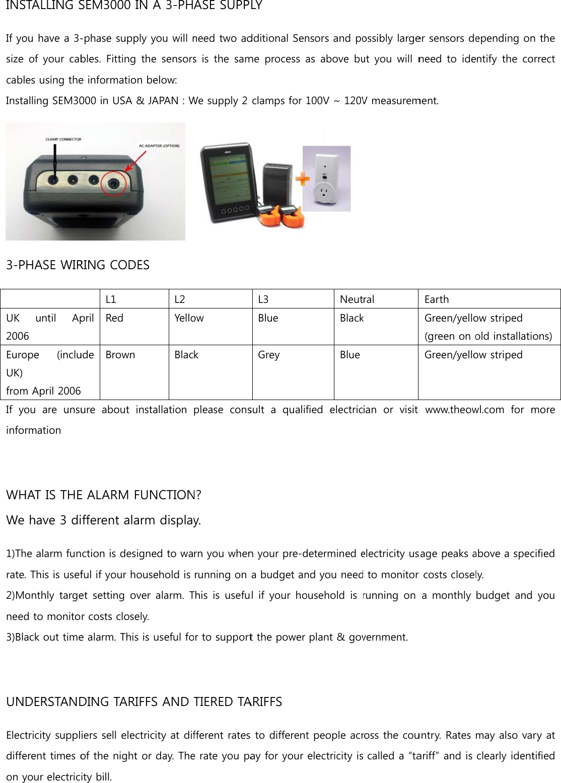 INSIf yosize cablInsta3-P UK 2006EuroUK) fromIf  yoinfo WHWe 1)Thrate2)Mneed3)Bla UNElecdiffeon ySTALLING Sou have a 3-of your cabes using thealling SEM30PHASE WIRuntil  Ap6 ope  (inclum April 2006 ou  are  unsurmation HAT IS THEhave 3 dihe alarm fun. This is usefonthly targed to monitoack out timeDERSTANDtricity supplerent times oyour electricSEM3000 I-phase suppbles. Fitting e informatio000 in USA &amp;RING CODL1 pril  Red ude  Brown ure  about iE ALARM Fifferent alaction is desiful if your hoet setting ovr costs closee alarm. ThisDING TARIiers sell elecof the night ity bill. IN A 3-PHply you will nthe  sensorsn below: &amp; JAPAN : W ES L2 YelloBlacinstallation FUNCTIONarm displayigned to waousehold is ver alarm. Tely. s is useful foFFS AND ctricity at dif or day. TheASE SUPPneed two ads is the  samWe supply 2 ow k please  consN? y. rn you whenrunning on This is usefuor to supportTIERED TAfferent ratese rate you paLY dditional Senme process aclamps for L3 Blue Grey sult  a  qualifn your pre-da budget anl if  your hot the power ARIFFS s to differentay for your nsors and poas above bu100V ~ 120VNeutBlackBluefied  electric determined end you needousehold  is plant &amp; govt people acrelectricity isossibly largeut you  will nV measuremral k ian  or  visit electricity us to monitor running on vernment. ross the coucalled a “taer sensors deneed to  idement. Earth Green/yello(green on oGreen/yellowww.theowsage peaks ar costs closela monthly untry. Rates ariff” and is epending onntify  the  coow stripedold installatiow stripedwl.com  for mabove a specly. budget andmay also vaclearly identn the orrect ons)more cified  you ry at tified 