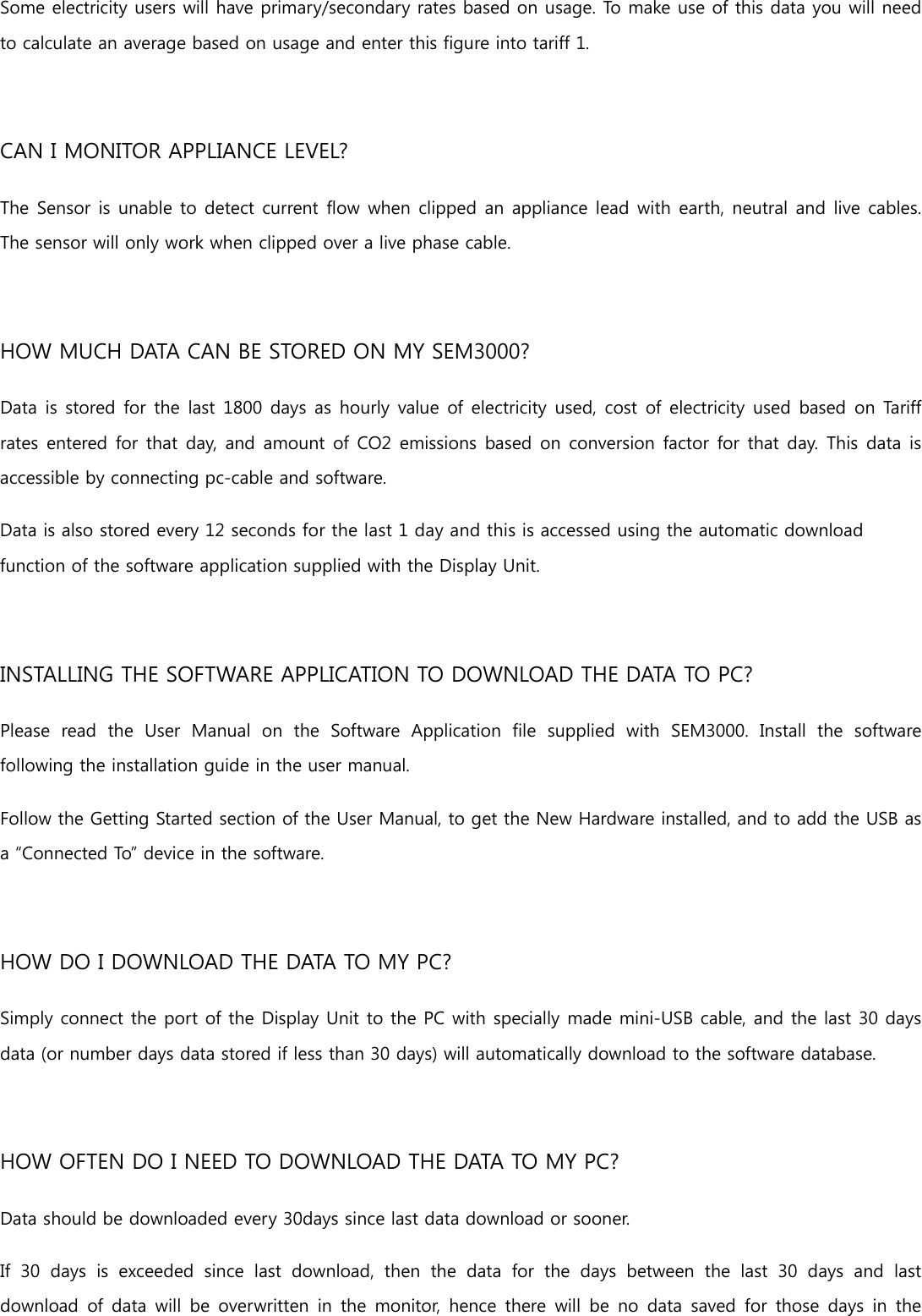 Some electricity users will have primary/secondary rates based on usage. To make use of this data you will need to calculate an average based on usage and enter this figure into tariff 1. CAN I MONITOR APPLIANCE LEVEL? The Sensor is unable to detect current flow when clipped an appliance lead with earth, neutral and live cables. The sensor will only work when clipped over a live phase cable. HOW MUCH DATA CAN BE STORED ON MY SEM3000? Data is stored for the last 1800 days as hourly value of electricity used, cost of electricity used  based on Tariff rates entered for that  day, and  amount of CO2 emissions based on  conversion factor for that day. This  data is accessible by connecting pc-cable and software. Data is also stored every 12 seconds for the last 1 day and this is accessed using the automatic download function of the software application supplied with the Display Unit. INSTALLING THE SOFTWARE APPLICATION TO DOWNLOAD THE DATA TO PC? Please  read  the  User  Manual  on  the  Software  Application  file  supplied  with  SEM3000.  Install  the  software following the installation guide in the user manual. Follow the Getting Started section of the User Manual, to get the New Hardware installed, and to add the USB as a “Connected To” device in the software. HOW DO I DOWNLOAD THE DATA TO MY PC? Simply connect the port of the Display Unit to the PC with specially made mini-USB cable, and the last 30 days data (or number days data stored if less than 30 days) will automatically download to the software database. HOW OFTEN DO I NEED TO DOWNLOAD THE DATA TO MY PC? Data should be downloaded every 30days since last data download or sooner. If 30 days is exceeded since last download, then the data for the days between the last 30 days and last download of  data  will  be overwritten  in  the  monitor, hence there  will  be  no data  saved  for  those days  in  the 