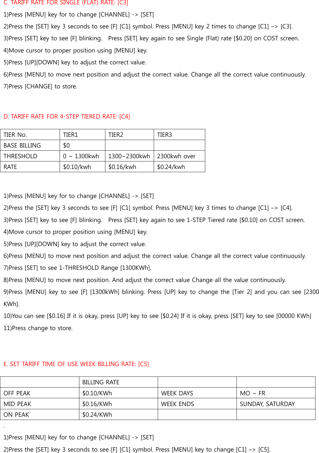 C. TARIFF RATE FOR SINGLE (FLAT) RATE: [C3] 1)Press [MENU] key for to change [CHANNEL] -&gt; [SET] 2)Press the [SET] key 3 seconds to see [F] [C1] symbol. Press [MENU] key 2 times to change [C1] –&gt; [C3]. 3)Press [SET] key to see [F] blinking.    Press [SET] key again to see Single (Flat) rate [$0.20] on COST screen. 4)Move cursor to proper position using [MENU] key.   5)Press [UP][DOWN] key to adjust the correct value.   6)Press [MENU] to move next position and adjust the correct value. Change all the correct value continuously.   7)Press [CHANGE] to store.  D. TARIFF RATE FOR 4-STEP TIERED RATE: [C4] TIER No.  TIER1  TIER2  TIER3 BASE BILLING    $0     THRESHOLD  0 ~ 1300kwh  1300~2300kwh 2300kwh over  RATE    $0.10/kwh  $0.16/kwh  $0.24/kwh  1)Press [MENU] key for to change [CHANNEL] -&gt; [SET] 2)Press the [SET] key 3 seconds to see [F] [C1] symbol. Press [MENU] key 3 times to change [C1] –&gt; [C4]. 3)Press [SET] key to see [F] blinking.    Press [SET] key again to see 1-STEP Tiered rate [$0.10] on COST screen. 4)Move cursor to proper position using [MENU] key.   5)Press [UP][DOWN] key to adjust the correct value.   6)Press [MENU] to move next position and adjust the correct value. Change all the correct value continuously.   7)Press [SET] to see 1-THRESHOLD Range [1300KWh].   8)Press [MENU] to move next position. And adjust the correct value Change all the value continuously. 9)Press [MENU] key to see [F] [1300kWh] blinking. Press [UP] key to change the [Tier 2] and you can see [2300 KWh]. 10)You can see [$0.16] If it is okay, press [UP] key to see [$0.24] If it is okay, press [SET] key to see [00000 KWh] 11)Press change to store.  E. SET TARIFF TIME OF USE WEEK BILLING RATE: [C5]  BILLING RATE   OFF PEAK  $0.10/KWh  WEEK DAYS  MO ~ FR MID PEAK  $0.16/KWh  WEEK ENDS    SUNDAY, SATURDAY   ON PEAK  $0.24/KWh     . 1)Press [MENU] key for to change [CHANNEL] -&gt; [SET] 2)Press the [SET] key 3 seconds to see [F] [C1] symbol. Press [MENU] key to change [C1] –&gt; [C5]. 