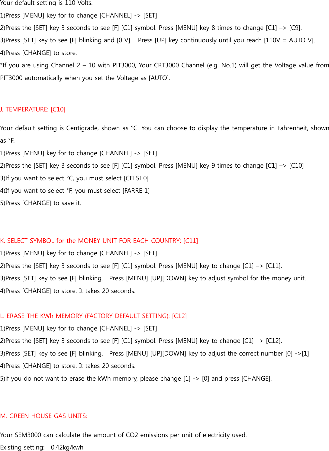 Your default setting is 110 Volts. 1)Press [MENU] key for to change [CHANNEL] -&gt; [SET] 2)Press the [SET] key 3 seconds to see [F] [C1] symbol. Press [MENU] key 8 times to change [C1] –&gt; [C9]. 3)Press [SET] key to see [F] blinking and [0 V].    Press [UP] key continuously until you reach [110V = AUTO V].  4)Press [CHANGE] to store.   *If you are using Channel 2 – 10 with PIT3000, Your CRT3000 Channel (e.g. No.1) will get the Voltage value from PIT3000 automatically when you set the Voltage as [AUTO].  J. TEMPERATURE: [C10] Your default setting is Centigrade, shown as °C. You can choose to display the temperature in Fahrenheit, shown as °F.   1)Press [MENU] key for to change [CHANNEL] -&gt; [SET] 2)Press the [SET] key 3 seconds to see [F] [C1] symbol. Press [MENU] key 9 times to change [C1] –&gt; [C10] 3)If you want to select °C, you must select [CELSI 0] 4)If you want to select °F, you must select [FARRE 1] 5)Press [CHANGE] to save it.  K. SELECT SYMBOL for the MONEY UNIT FOR EACH COUNTRY: [C11] 1)Press [MENU] key for to change [CHANNEL] -&gt; [SET] 2)Press the [SET] key 3 seconds to see [F] [C1] symbol. Press [MENU] key to change [C1] –&gt; [C11]. 3)Press [SET] key to see [F] blinking.    Press [MENU] [UP][DOWN] key to adjust symbol for the money unit.   4)Press [CHANGE] to store. It takes 20 seconds.    L. ERASE THE KWh MEMORY (FACTORY DEFAULT SETTING): [C12] 1)Press [MENU] key for to change [CHANNEL] -&gt; [SET] 2)Press the [SET] key 3 seconds to see [F] [C1] symbol. Press [MENU] key to change [C1] –&gt; [C12]. 3)Press [SET] key to see [F] blinking.    Press [MENU] [UP][DOWN] key to adjust the correct number [0] -&gt;[1]   4)Press [CHANGE] to store. It takes 20 seconds.   5)if you do not want to erase the kWh memory, please change [1] -&gt; [0] and press [CHANGE].   M. GREEN HOUSE GAS UNITS: Your SEM3000 can calculate the amount of CO2 emissions per unit of electricity used.   Existing setting:    0.42kg/kwh    