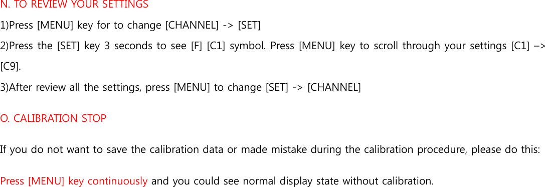 N. TO REVIEW YOUR SETTINGS 1)Press [MENU] key for to change [CHANNEL] -&gt; [SET] 2)Press the [SET] key 3 seconds to see [F] [C1] symbol. Press [MENU] key to scroll through your settings [C1] –&gt; [C9]. 3)After review all the settings, press [MENU] to change [SET] -&gt; [CHANNEL] O. CALIBRATION STOP If you do not want to save the calibration data or made mistake during the calibration procedure, please do this: Press [MENU] key continuously and you could see normal display state without calibration. 