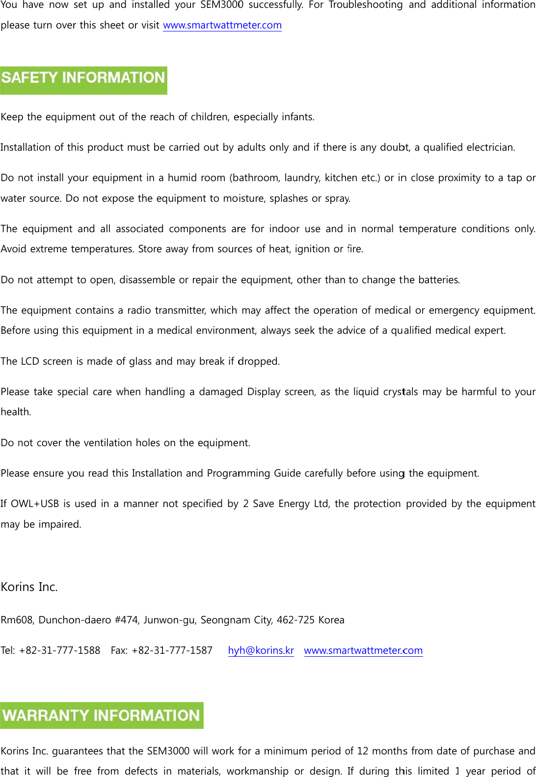 You plea KeepInstaDo wateThe AvoDo nThe BefoThe PleahealDo nPleaIf Omay KorRm6Tel:  Korithathave  now ase turn overp the equipmallation of thnot install yoer source. Doequipment id extreme tnot attempt equipment ore using thiLCD screen ase take spelth. not cover thase ensure yoWL+USB is y be impairedrins Inc. 608, Duncho+82-31-777ns Inc. guara it will be set  up  and r this sheet ment out of his product mour equipmeo not exposand  all  asstemperaturesto open, dicontains a ris equipmenis made of cial care whhe ventilationou read this used in a md. on-daero #47-1588    Fax: antees that free  from dinstalled  yoor visit www the reach omust be carrent in a hume the equipmsociated  coms. Store awasassemble oradio transmt in a medicglass and mhen handlingn holes on tInstallation manner not s74, Junwon-g+82-31-777the SEM300defects  in mour  SEM3000w.smartwattmof children, eried out by amid room (bment to momponents  ary from sourcor repair the mitter, which cal environmmay break if dg a damagedhe equipmeand Programspecified by gu, Seongna7-1587      hy 0 will work fmaterials,  wo0  successfulmeter.com especially infadults only abathroom, lauisture, splashre  for  indooces of heat, equipment, may affect ment, always dropped. d Display scnt. mming Guidy 2 Save Eneam City, 462yh@korins.krfor a minimorkmanship lly.  For  Troufants.   and if there undry, kitchehes or sprayor  use  and ignition or fother than the operatioseek the adreen, as thede carefully bergy Ltd, the-725 Korear  www.smarum period oor  design. bleshooting is any douben etc.) or iny. in  normal  tefire. to change ton of medicavice of a que liquid crystbefore usinge protection rtwattmeter.cof 12 monthsIf  during  th and  additiobt, a qualifiedn close proxemperature he batteriesal or emergalified meditals may be g the equipmprovided bycom  s from date his  limited 1onal  informad electricianimity to a taconditions . ency equipmcal expert.harmful to ment. y the equipmof purchase  year  perioation . ap or only. ment. your ment e and od  of 