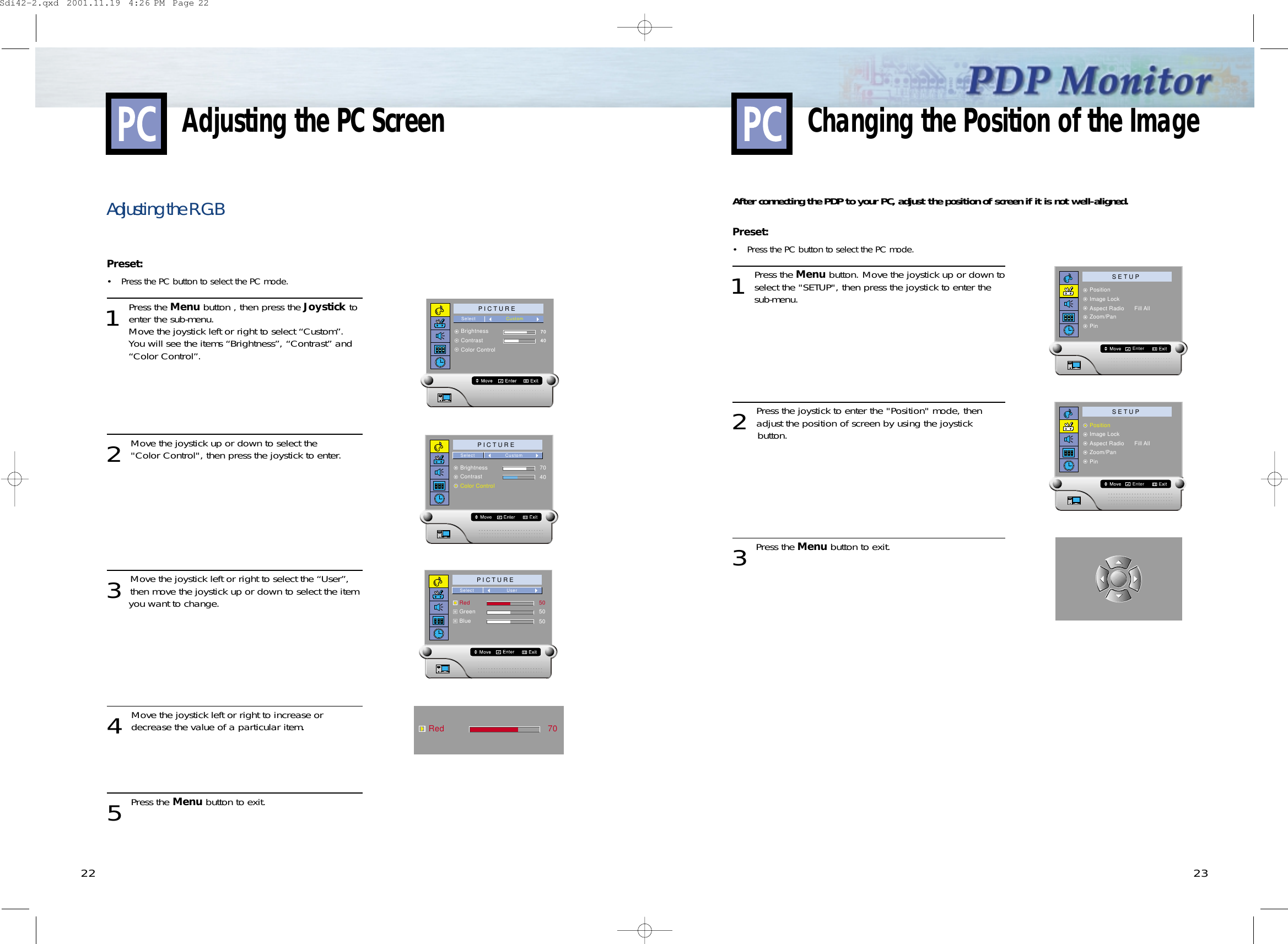 22 23Adjusting the R.G.BPreset: • Press the PC button to select the PC mode. 1 Press the Menu button , then press the Joystick toenter the sub-menu.Move the joystick left or right to select “Custom”.You will see the items “Brightness”, “Contrast” and “Color Control”.2 Move the joystick up or down to select the  &quot;Color Control&quot;, then press the joystick to enter.3 Move the joystick left or right to select the “User”,then move the joystick up or down to select the item you want to change.4 Move the joystick left or right to increase ordecrease the value of a particular item.5 Press the Menu button to exit.P I C T U R EBrightnessContrastColor ControlSelect Custom7040P I C T U R EBrightnessContrastColor ControlSelect Custom7040P I C T U R ERedGreenBlueSelect User505050Red 70After connecting the PDP to your PC, adjust the position of screen if it is not well-aligned.Preset: • Press the PC button to select the PC mode. 1 Press the Menu button. Move the joystick up or down toselect the &quot;SETUP&quot;, then press the joystick to enter the sub-menu. 2 Press the joystick to enter the &quot;Position&quot; mode, thenadjust the position of screen by using the joystick button.  3 Press the Menu button to exit.Changing the Position of the ImageAdjusting the PC ScreenS E T U PPositionImage LockAspect Radio      Fill AllZoom/PanPinEnterS E T U PPositionImage LockAspect Radio      Fill AllZoom/PanPinEnterSdi42-2.qxd  2001.11.19  4:26 PM  Page 22