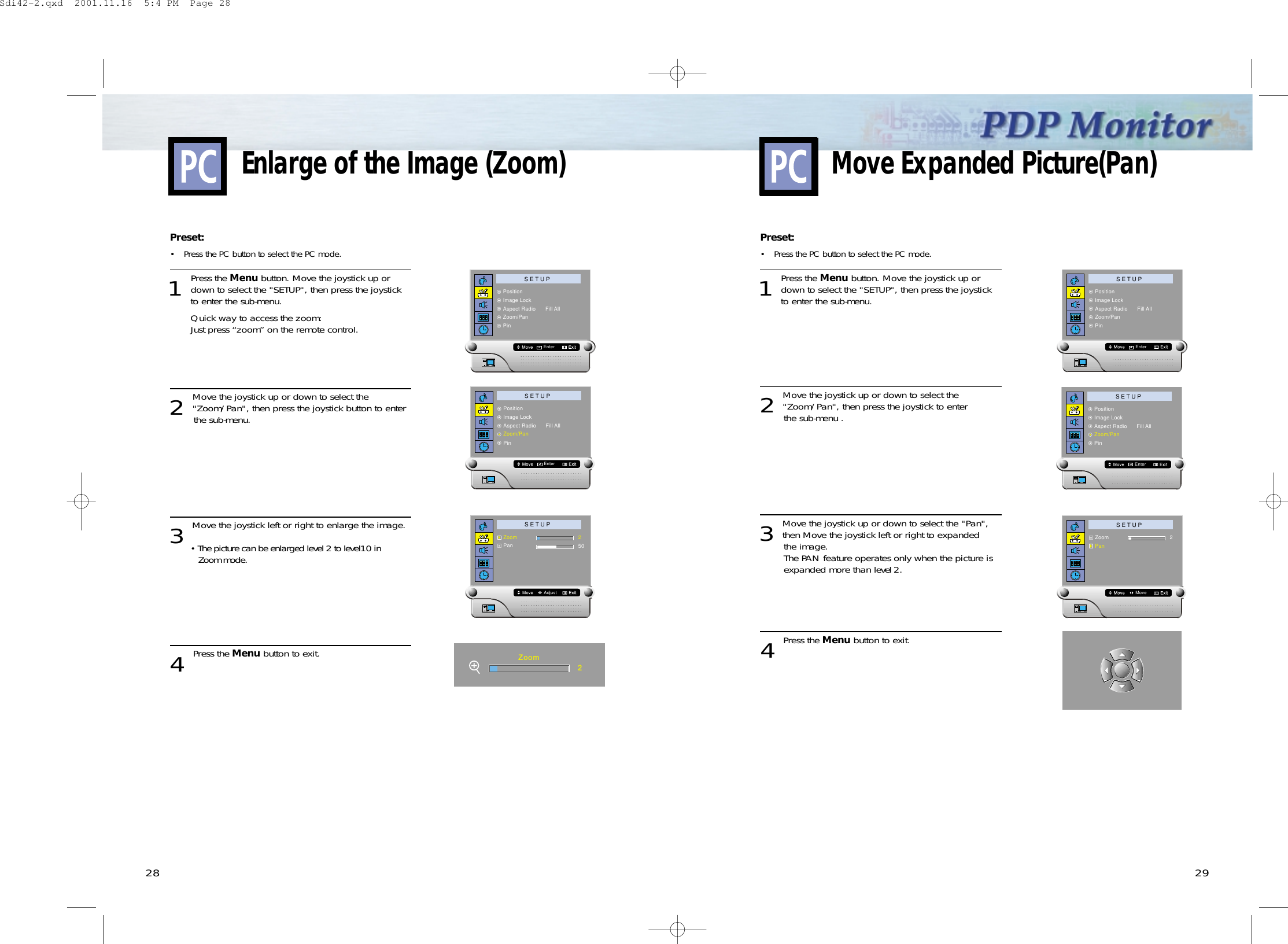 2928Preset: •Press the PC button to select the PC mode. 1 Press the Menu button. Move the joystick up ordown to select the &quot;SETUP&quot;, then press the joystickto enter the sub-menu. Quick way to access the zoom:Just press “zoom” on the remote control.2 Move the joystick up or down to select the&quot;Zoom/Pan&quot;, then press the joystick button to enter the sub-menu.3 Move the joystick left or right to enlarge the image.• The picture can be enlarged level 2 to level10 in Zoom mode.4 Press the Menu button to exit.Enlarge of the Image (Zoom)S E T U PPositionImage LockAspect Radio      Fill AllZoom/PanPinEnterS E T U PZoomPanAdjust250Zoom2S E T U PPositionImage LockAspect Radio      Fill AllZoom/PanPinEnterPreset: •Press the PC button to select the PC mode. 1 Press the Menu button. Move the joystick up ordown to select the &quot;SETUP&quot;, then press the joystick to enter the sub-menu. 2 Move the joystick up or down to select the&quot;Zoom/Pan&quot;, then press the joystick to enter the sub-menu .3 Move the joystick up or down to select the &quot;Pan&quot;,then Move the joystick left or right to expanded the image.The PAN feature operates only when the picture is expanded more than level 2.4 Press the Menu button to exit.Move Expanded Picture(Pan)S E T U PPositionImage LockAspect Radio      Fill AllZoom/PanPinEnterS E T U PZoomPanMove2S E T U PPositionImage LockAspect Radio      Fill AllZoom/PanPinEnterSdi42-2.qxd  2001.11.16  5:4 PM  Page 28