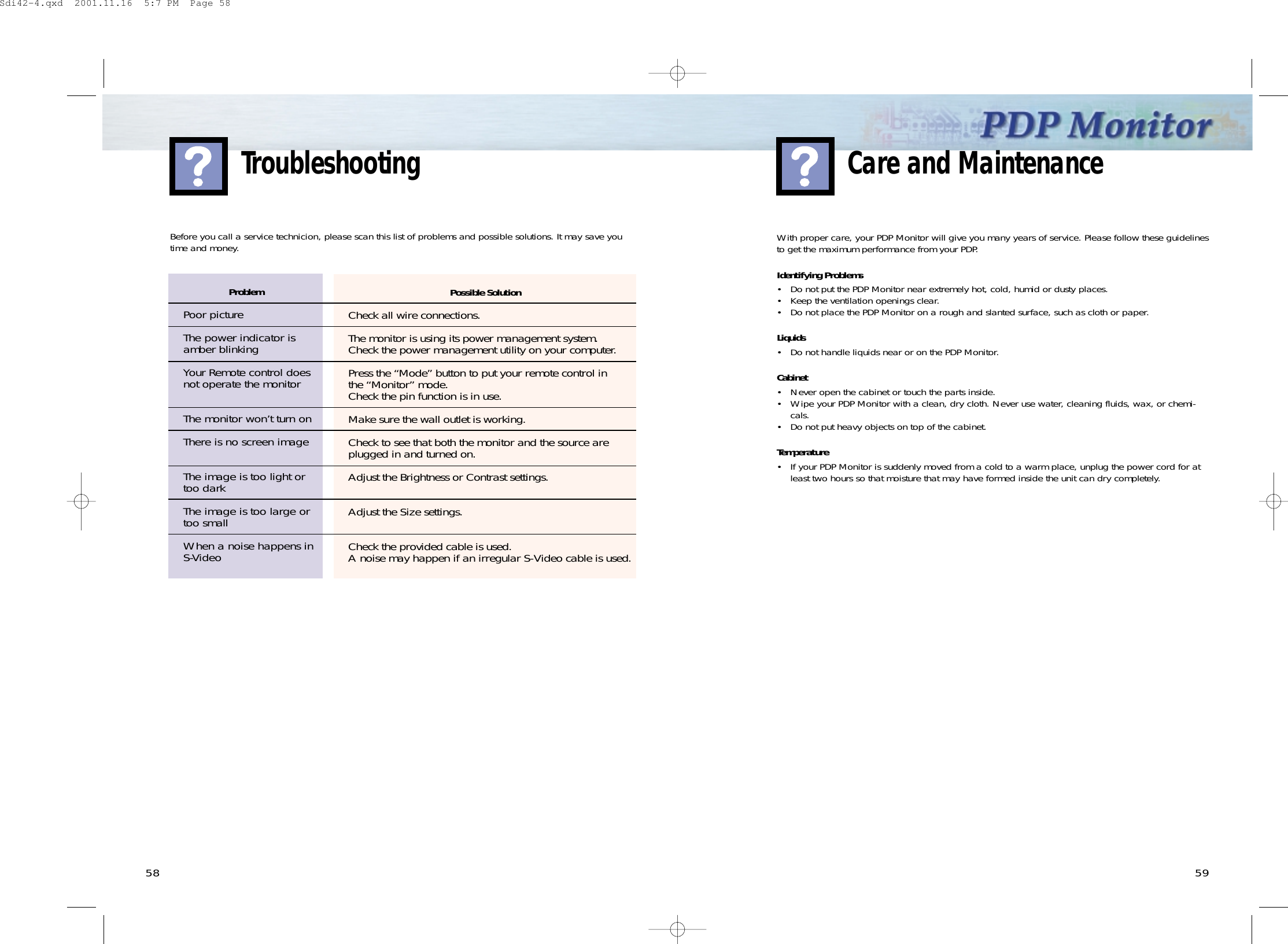 5958TroubleshootingWith proper care, your PDP Monitor will give you many years of service. Please follow these guidelinesto get the maximum performance from your PDP.Identifying Problems• Do not put the PDP Monitor near extremely hot, cold, humid or dusty places.• Keep the ventilation openings clear.• Do not place the PDP Monitor on a rough and slanted surface, such as cloth or paper.Liquids• Do not handle liquids near or on the PDP Monitor.Cabinet• Never open the cabinet or touch the parts inside.• Wipe your PDP Monitor with a clean, dry cloth. Never use water, cleaning fluids, wax, or chemi-cals.• Do not put heavy objects on top of the cabinet.Temperature• If your PDP Monitor is suddenly moved from a cold to a warm place, unplug the power cord for atleast two hours so that moisture that may have formed inside the unit can dry completely.Care and MaintenanceProblemPoor pictureThe power indicator isamber blinkingYour Remote control doesnot operate the monitorThe monitor won’t turn onThere is no screen imageThe image is too light ortoo darkThe image is too large ortoo smallWhen a noise happens inS-VideoBefore you call a service technicion, please scan this list of problems and possible solutions. It may save youtime and money.Possible SolutionCheck all wire connections.The monitor is using its power management system.Check the power management utility on your computer.Press the “Mode” button to put your remote control in the “Monitor” mode. Check the pin function is in use.Make sure the wall outlet is working.Check to see that both the monitor and the source areplugged in and turned on.Adjust the Brightness or Contrast settings.Adjust the Size settings.Check the provided cable is used.A noise may happen if an irregular S-Video cable is used.Sdi42-4.qxd  2001.11.16  5:7 PM  Page 58