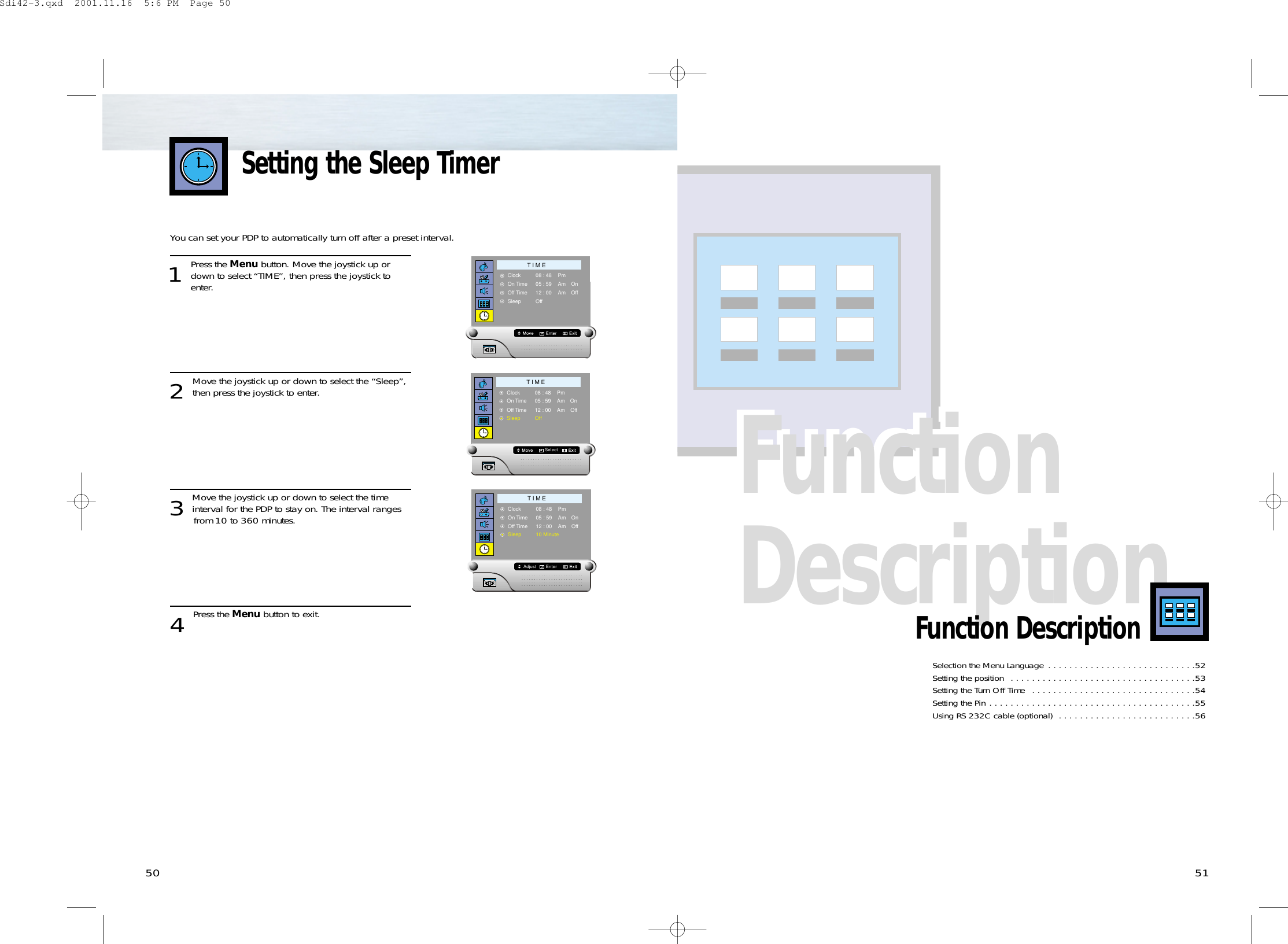 Function DescriptionFunction Description5150Selection the Menu Language  . . . . . . . . . . . . . . . . . . . . . . . . . . . .52Setting the position  . . . . . . . . . . . . . . . . . . . . . . . . . . . . . . . . . . .53Setting the Turn Off Time  . . . . . . . . . . . . . . . . . . . . . . . . . . . . . . .54Setting the Pin . . . . . . . . . . . . . . . . . . . . . . . . . . . . . . . . . . . . . . .55Using RS 232C cable (optional)  . . . . . . . . . . . . . . . . . . . . . . . . . .56Function DescriptionYou can set your PDP to automatically turn off after a preset interval.1 Press the Menu button. Move the joystick up ordown to select “TIME”, then press the joystick to enter. 2 Move the joystick up or down to select the “Sleep”,then press the joystick to enter.3 Move the joystick up or down to select the timeinterval for the PDP to stay on. The interval ranges from 10 to 360 minutes.4 Press the Menu button to exit.Setting the Sleep TimerT I M EClockOn TimeOff TimeSleep08 : 4805 : 5912 : 00OffPmAmAm OffOnT I M EClockOn TimeOff TimeSleep08 : 4805 : 5912 : 00OffPmAmAm OffSelectOnT I M EClockOn TimeOff TimeSleep08 : 4805 : 5912 : 0010 MinutePmAmAm OffEnterAdjustOnSdi42-3.qxd  2001.11.16  5:6 PM  Page 50