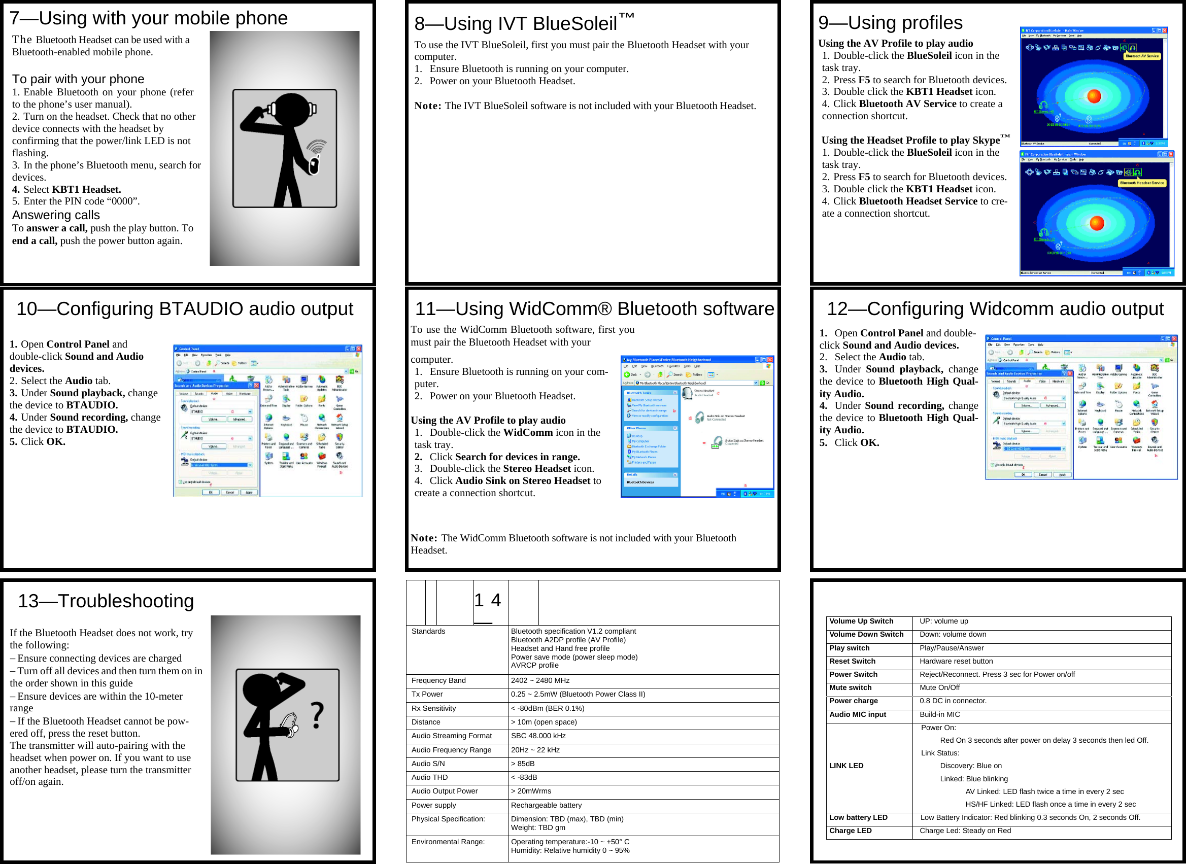               14—  Standards  Bluetooth specification V1.2 compliant Bluetooth A2DP profile (AV Profile) Headset and Hand free profile Power save mode (power sleep mode) AVRCP profile Frequency Band  2402 ~ 2480 MHz Tx Power  0.25 ~ 2.5mW (Bluetooth Power Class II) Rx Sensitivity  &lt; -80dBm (BER 0.1%) Distance  &gt; 10m (open space) Audio Streaming Format  SBC 48.000 kHz Audio Frequency Range  20Hz ~ 22 kHz Audio S/N  &gt; 85dB Audio THD  &lt; -83dB Audio Output Power  &gt; 20mWrms Power supply  Rechargeable battery Physical Specification:  Dimension: TBD (max), TBD (min) Weight: TBD gm Environmental Range:  Operating temperature:-10 ~ +50° C Humidity: Relative humidity 0 ~ 95%    Volume Up Switch  UP: volume up Volume Down Switch  Down: volume down Play switch  Play/Pause/Answer Reset Switch  Hardware reset button Power Switch  Reject/Reconnect. Press 3 sec for Power on/off Mute switch  Mute On/Off Power charge  0.8 DC in connector.  Audio MIC input  Build-in MIC LINK LED Power On:  Red On 3 seconds after power on delay 3 seconds then led Off. Link Status: Discovery: Blue on Linked: Blue blinking  AV Linked: LED flash twice a time in every 2 sec HS/HF Linked: LED flash once a time in every 2 sec Low battery LED  Low Battery Indicator: Red blinking 0.3 seconds On, 2 seconds Off. Charge LED  Charge Led: Steady on Red   7—Using with your mobile phone The Bluetooth Headset can be used with a Bluetooth-enabled mobile phone. To pair with your phone 1. Enable Bluetooth on your phone (refer to the phone’s user manual). 2. Turn on the headset. Check that no other device connects with the headset by confirming that the power/link LED is not flashing. 3. In the phone’s Bluetooth menu, search for devices. 4. Select KBT1 Headset. 5. Enter the PIN code “0000”. Answering calls To answer a call, push the play button. To end a call, push the power button again.  10—Configuring BTAUDIO audio output 1. Open Control Panel and double-click Sound and Audio devices. 2. Select the Audio tab. 3. Under Sound playback, change the device to BTAUDIO. 4. Under Sound recording, change the device to BTAUDIO. 5. Click OK.  13—Troubleshooting If the Bluetooth Headset does not work, try the following: − Ensure connecting devices are charged − Turn off all devices and then turn them on in the order shown in this guide − Ensure devices are within the 10-meter range − If the Bluetooth Headset cannot be pow-ered off, press the reset button. The transmitter will auto-pairing with the headset when power on. If you want to use another headset, please turn the transmitter off/on again.  8—Using IVT BlueSoleil™ To use the IVT BlueSoleil, first you must pair the Bluetooth Headset with your computer. 1. Ensure Bluetooth is running on your computer. 2. Power on your Bluetooth Headset.  Note: The IVT BlueSoleil software is not included with your Bluetooth Headset. 11—Using WidComm® Bluetooth softwareTo use the WidComm Bluetooth software, first you must pair the Bluetooth Headset with your  computer. 1. Ensure Bluetooth is running on your com-puter. 2. Power on your Bluetooth Headset.  Using the AV Profile to play audio 1. Double-click the WidComm icon in the task tray. 2. Click Search for devices in range. 3. Double-click the Stereo Headset icon. 4. Click Audio Sink on Stereo Headset to create a connection shortcut.   Note: The WidComm Bluetooth software is not included with your Bluetooth Headset. 9—Using profiles Using the AV Profile to play audio 1. Double-click the BlueSoleil icon in the task tray. 2. Press F5 to search for Bluetooth devices.3. Double click the KBT1 Headset icon. 4. Click Bluetooth AV Service to create a connection shortcut.  Using the Headset Profile to play Skype™1. Double-click the BlueSoleil icon in the task tray. 2. Press F5 to search for Bluetooth devices.3. Double click the KBT1 Headset icon. 4. Click Bluetooth Headset Service to cre-ate a connection shortcut. 12—Configuring Widcomm audio output1. Open Control Panel and double-click Sound and Audio devices. 2. Select the Audio tab. 3. Under  Sound playback, change the device to Bluetooth High Qual-ity Audio. 4. Under Sound recording, change the device to Bluetooth High Qual-ity Audio. 5. Click OK. 