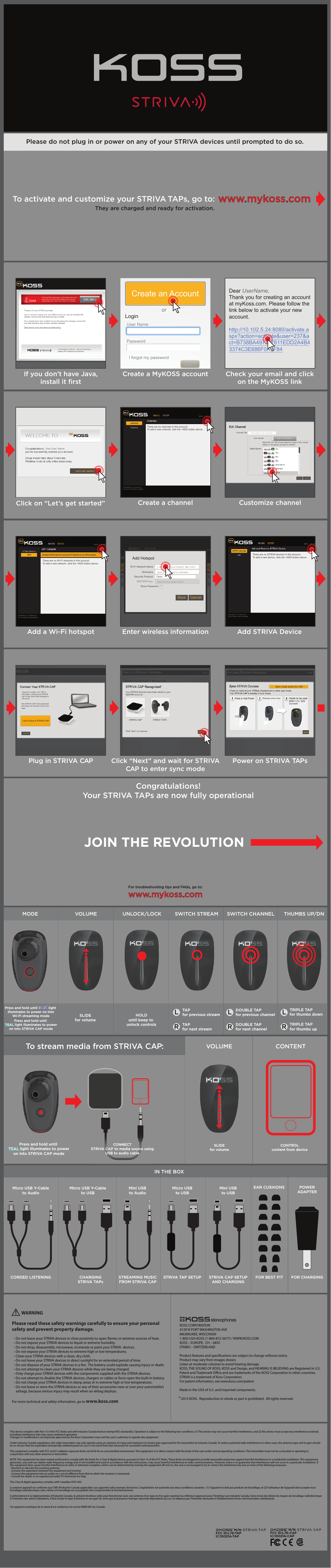    FCC ID:L76-TAPM/N:  IC:10021A-TAP   FCC ID:L76-CAPM/N:  IC:10021A-CAPThis device complies with Part 15 of the FCC Rules and with Industry Canada licence-exempt RSS standard(s). Operation is subject to the following two conditions: (1) This device may not cause harmful interference, and (2) this device must accept any interference received, including interference that may cause undesired operation.        Changes or modications not expressly approved by the Koss Corporation may void the user&apos;s authority to operate the equipment.                                                       Under Industry Canada regulations, this radio transmitter may only operate using an antenna of a type and maximum (or lesser) gain approved for the transmitter by Industry Canada. To reduce potential radio interference to other users, the antenna type and its gain should be so chosen that the equivalent isotropically radiated power (e.i.r.p.) is not more than that necessary for successful communication.This equipment complies with FCC and IC radiation exposure limits set forth for an uncontrolled environment. This equipment is in direct contact with the body of the user under normal operating conditions. This transmitter must not be co-located or operating in conjunction with any other antenna or transmitter.NOTE: This equipment has been tested and found to comply with the limits for a Class B digital device, pursuant to Part 15 of the FCC Rules. These limits are designed to provide reasonable protection against harmful interference in a residential installation. This equipment generates, uses and can radiate radio frequency energy and, if not installed and used in accordance with the instructions, may cause harmful interference to radio communications. However, there is no guarantee that interference will not occur in a particular installation. If this equipment does cause harmful interference to radio or television reception, which can be determined by turning the equipment o and on, the user is encouraged to try to correct the interference by one or more of the following measures: - Reorient or relocate the receiving antenna. - Increase the separation between the equipment and receiver.- Connect the equipment into an outlet on a circuit dierent from that to which the receiver is connected.- Consult the dealer or an experienced radio/TV technician for help.                                                This Class B digital apparatus complies with Canadian ICES-003.Le présent appareil est conforme aux CNR d&apos;Industrie Canada applicables aux appareils radio exempts de licence. L&apos;exploitation est autorisée aux deux conditions suivantes : (1) l&apos;appareil ne doit pas produire de brouillage, et (2) l&apos;utilisateur de l&apos;appareil doit accepter tout brouillage radioélectrique subi, même si le brouillage est susceptible d&apos;en compromettre le fonctionnement.Conformément à la réglementation d&apos;Industrie Canada, le présent émetteur radio peut fonctionner avec une antenne d&apos;un type et d&apos;un gain maximal (ou inférieur) approuvé pour l&apos;émetteur par Industrie Canada. Dans le but de réduire les risques de brouillage radioélectrique à l&apos;intention des autres utilisateurs, il faut choisir le type d&apos;antenne et son gain de sorte que la puissance isotrope rayonnée équivalente (p.i.r.e.) ne dépasse pas l&apos;intensité nécessaire à l&apos;établissement d&apos;une communication satisfaisante.  Cet appareil numérique de la classe B est conforme à la norme NMB-003 du Canada.                      To activate and customize your STRIVA TAPs, go to:They are charged and ready for activation.Please do not plug in or power on any of your STRIVA devices until prompted to do so.www.mykoss.comLRLRLRSLIDEfor volumeHOLDuntil beep to unlock controls TAP for next streamDOUBLE TAP for next channelTRIPLE TAP for thumbs upTAP for previous streamDOUBLE TAP for previous channelTRIPLE TAP for thumbs downPress and hold until BLUE light illuminates to power on intoWi-Fi streaming modePress and hold until TEAL light illuminates to poweron into STRIVA CAP modeVOLUME UNLOCK/LOCKMODE SWITCH STREAM SWITCH CHANNEL THUMBS UP/DNMicro USB Y-Cableto AudioCORDED LISTENINGEAR CUSHIONS POWERADAPTERCHARGINGSTRIVA TAPsSTREAMING MUSICFROM STRIVA CAPSTRIVA TAP SETUP STRIVA CAP SETUPAND CHARGINGFOR BEST FIT FOR CHARGINGMicro USB Y-Cableto USBMini USBto AudioMicro USBto USBMini USBto USBIN THE BOXClick on “Let’s get started” Create a channel Customize channelWelcomeCreate ChannelAdd STRIVA Device1.  Select MUSIC2.  In the Channels Title Bar     click + ADDAdd HotspotWidgets + ADDWelcomeCreate ChannelAdd STRIVA Device1.  Select MUSIC2.  In the Channels Title Bar     click + ADDAdd HotspotWidgets + ADDThere are no channels in this account.To add a new channel, click the +ADD button above.            WARNINGPlease read these safety warnings carefully to ensure your personal safety and prevent property damage.     Do not leave your STRIVA devices in close proximity to open ames or extreme sources of heat.     Do not expose your STRIVA devices to liquid or extreme humidity.     Do not drop, disassemble, microwave, incinerate or paint your STRIVA  devices.     Do not expose your STRIVA devices to extreme high or low temperatures.     Clean your STRIVA devices with a clean, dry cloth.     Do not leave your STRIVA devices in direct sunlight for an extended period of time.     Do not dispose of your STRIVA devices in a re.  The battery could explode causing injury or death.     Do not attempt to clean your STRIVA devices while they are being charged.       Only charge your STRIVA devices with the components supplied with the STRIVA devices.     Do not attempt to disable the STRIVA devices, chargers or cables or force open the built-in battery.                                                                                     Do not charge your STRIVA devices in damp areas or in extreme high or low temperatures.     Do not leave or store the STRIVA devices or any of their accessories near or over your automobile’s         airbags, because serious injury may result when an airbag deploys.For more technical and safety information, go to www.koss.com!KOSS CORPORATION4129 N PORT WASHINGTON AVEMILWAUKEE, WISCONSIN1-800-USA-KOSS (1-800-872-5677) / WWW.KOSS.COMKOSS – EUROPE:  CH – 6855STABIO – SWITZERLAND                       Product features and specications are subject to change without notice.Product may vary from images shown.Listen at moderate volumes to avoid hearing damage.KOSS, THE SOUND OF KOSS, KOSS and Design, and HEARING IS BELIEVING are Registered in U.S. Patent and Trademark Oce and are trademarks of the KOSS Corporation in other countries.STRIVA is a trademark of Koss Corporation.For patent information, see www.koss.com/patentMade in the USA of U.S. and imported components.  2012 KOSS.  Reproduction in whole or part is prohibited.  All rights reserved.©Add a Wi-Fi hotspot Enter wireless informationWelcomeCreate ChannelAdd HotspotSecurity Protocol OpenWEP/WPA keyShow PasswordAdd HotspotAdd STRIVA Device1.  Select SETUP2.  Select WiFi3.  In the WiFi Hotspots title bar     click + ADDWidgets + ADDWidgets + ADDWelcomeCreate ChannelAdd HotspotAdd STRIVA Device1.  Select SETUP2.  Select Add/Remove3.  In the  Add/Remove title bar     click + ADDCancel SaveThis is the name of the hotspot.  Youcan name the hotspot anything youwant that will help you identify it easilyAdd STRIVA DeviceWelcomeCreate ChannelAdd HotspotSecurity ProtocolNicknameWi-Fi Network NameOpenWEP/WPA keyShow PasswordAdd HotspotAdd STRIVA Device1.  Select SETUP2.  Select WiFi3.  In the WiFi Hotspots title bar     click + ADDWidgets + ADDCancelSaveThere are no STRIVA devices in this account.To add a new device, click the +ADD button above.There are no Wi-Fi networks in this account.To add a new network, click the +ADD button above.If you don’t have Java,install it ﬁrstCreate a MyKOSS account Check your email and clickon the MyKOSS linkAllow Java if promptedLog InCreate an AccountorLoginUser NamePasswordI forgot my passwordDear UserName,Thank you for creating an account at myKoss.com. Please follow the link below to activate your new account.http://10.102.5.24:8080/activate.aspx?action=activate&amp;user=237&amp;act=B738BA497307611EDD2A4B43374C3E686F0A1F84Congratulations!Your STRIVA TAPs are now fully operationalFor troubleshooting tips and FAQs, go to:www.mykoss.comJOIN THE REVOLUTIONSLIDEfor volumeCONTROLcontent from deviceTo stream media from STRIVA CAP:Press and hold until TEAL light illuminates to poweron into STRIVA CAP modeVOLUME CONTENTCONNECTSTRIVA CAP to media source usingUSB to audio cablePlug in STRIVA CAP Click “Next” and wait for STRIVACAP to enter sync modePower on STRIVA TAPsNext NextNextI Don’t Have A STRIVA CAPNextSync mode active for 3:00Release when blue